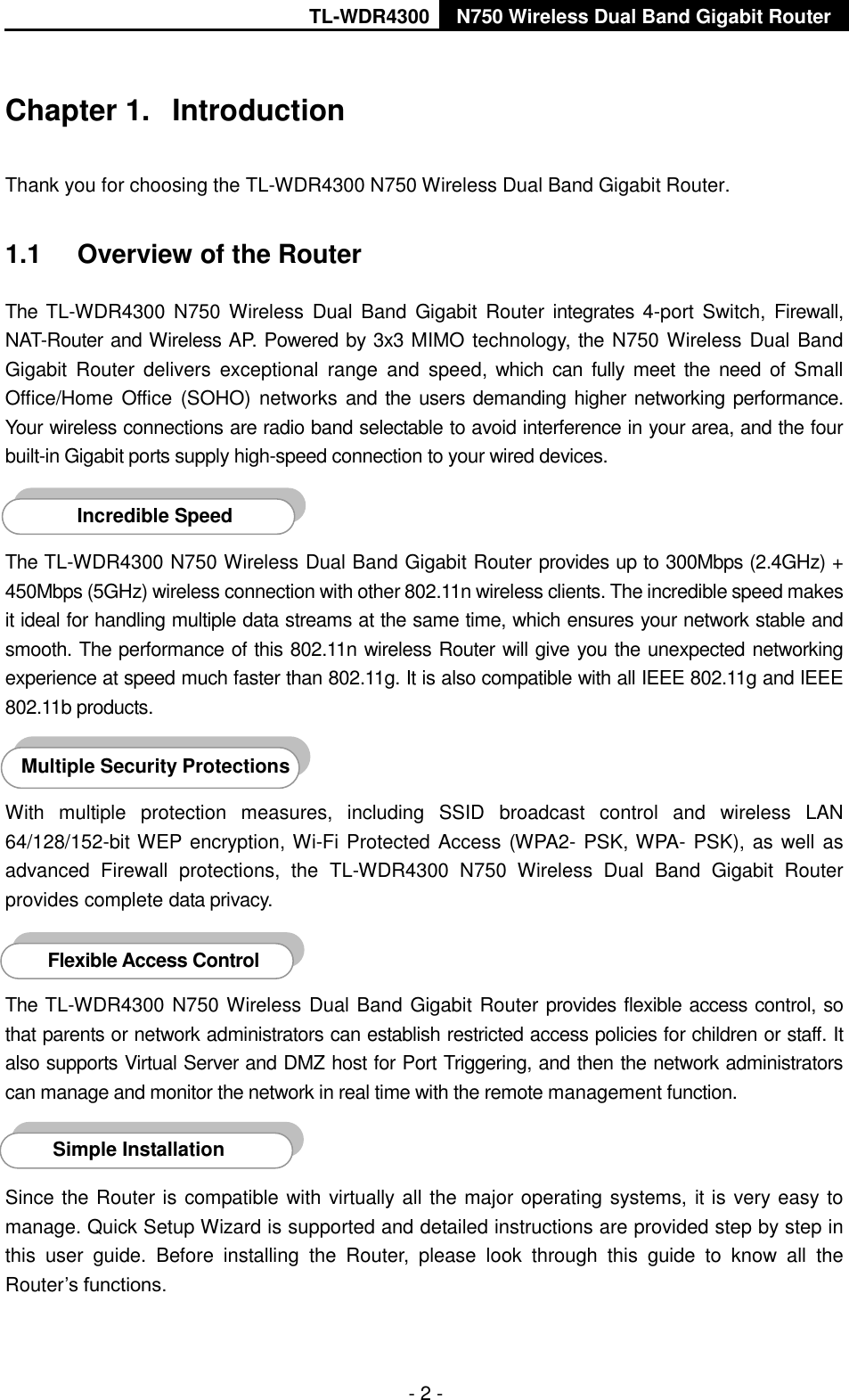 TL-WDR4300 N750 Wireless Dual Band Gigabit Router  - 2 - Chapter 1.  Introduction Thank you for choosing the TL-WDR4300 N750 Wireless Dual Band Gigabit Router. 1.1  Overview of the Router The TL-WDR4300 N750  Wireless  Dual  Band  Gigabit Router  integrates 4-port  Switch,  Firewall, NAT-Router and Wireless AP. Powered by 3x3 MIMO technology, the N750 Wireless Dual Band Gigabit  Router  delivers  exceptional  range  and  speed, which  can  fully  meet  the  need  of Small Office/Home  Office  (SOHO) networks and the users demanding higher networking performance. Your wireless connections are radio band selectable to avoid interference in your area, and the four built-in Gigabit ports supply high-speed connection to your wired devices.    The TL-WDR4300 N750 Wireless Dual Band Gigabit Router provides up to 300Mbps (2.4GHz) + 450Mbps (5GHz) wireless connection with other 802.11n wireless clients. The incredible speed makes it ideal for handling multiple data streams at the same time, which ensures your network stable and smooth. The performance of this 802.11n wireless Router will give you the unexpected networking experience at speed much faster than 802.11g. It is also compatible with all IEEE 802.11g and IEEE 802.11b products.  With  multiple  protection  measures,  including  SSID  broadcast  control  and  wireless  LAN 64/128/152-bit WEP encryption, Wi-Fi Protected Access (WPA2- PSK, WPA- PSK), as well as advanced  Firewall  protections,  the  TL-WDR4300  N750  Wireless  Dual  Band  Gigabit  Router provides complete data privacy.    The TL-WDR4300 N750 Wireless Dual Band Gigabit Router provides flexible access control, so that parents or network administrators can establish restricted access policies for children or staff. It also supports Virtual Server and DMZ host for Port Triggering, and then the network administrators can manage and monitor the network in real time with the remote management function.    Since the Router is compatible with virtually all the major operating systems,  it is very easy to manage. Quick Setup Wizard is supported and detailed instructions are provided step by step in this  user  guide.  Before  installing  the  Router,  please  look  through  this  guide  to  know  all  the Router’s functions. Simple Installation Flexible Access Control AccessontroInstallation Multiple Security Protections Incredible Speed AccessontroInstallation 