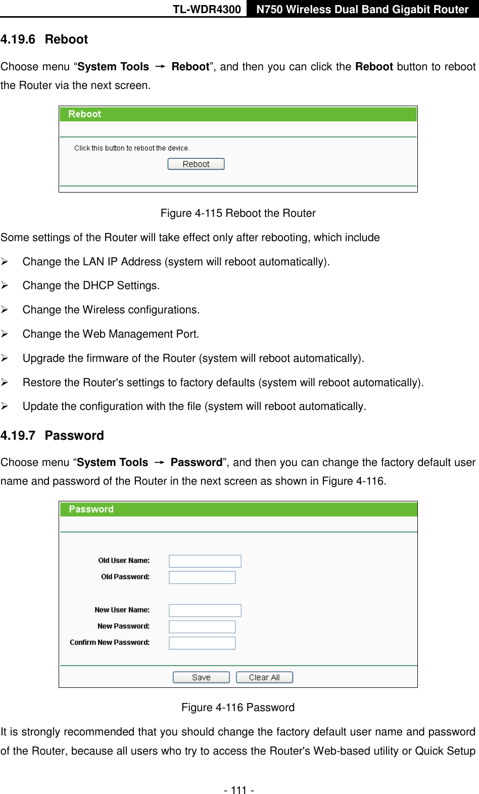 TL-WDR4300 N750 Wireless Dual Band Gigabit Router  - 111 - 4.19.6  Reboot Choose menu “System Tools  →  Reboot”, and then you can click the Reboot button to reboot the Router via the next screen.  Figure 4-115 Reboot the Router Some settings of the Router will take effect only after rebooting, which include   Change the LAN IP Address (system will reboot automatically).   Change the DHCP Settings.   Change the Wireless configurations.   Change the Web Management Port.   Upgrade the firmware of the Router (system will reboot automatically).   Restore the Router&apos;s settings to factory defaults (system will reboot automatically).   Update the configuration with the file (system will reboot automatically. 4.19.7  Password Choose menu “System Tools  →  Password”, and then you can change the factory default user name and password of the Router in the next screen as shown in Figure 4-116.  Figure 4-116 Password It is strongly recommended that you should change the factory default user name and password of the Router, because all users who try to access the Router&apos;s Web-based utility or Quick Setup 