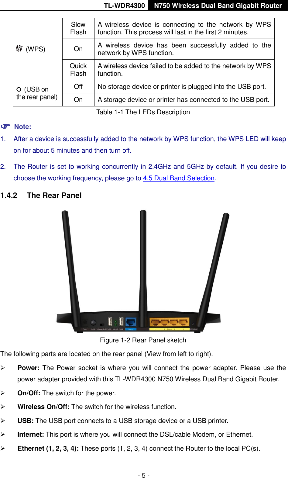 TL-WDR4300 N750 Wireless Dual Band Gigabit Router  - 5 -   (WPS) Slow Flash A  wireless  device  is  connecting  to  the  network  by  WPS function. This process will last in the first 2 minutes. On A  wireless  device  has  been  successfully  added  to  the network by WPS function.   Quick Flash A wireless device failed to be added to the network by WPS function.   (USB on the rear panel) Off No storage device or printer is plugged into the USB port. On A storage device or printer has connected to the USB port.   Table 1-1 The LEDs Description  Note: 1.  After a device is successfully added to the network by WPS function, the WPS LED will keep on for about 5 minutes and then turn off.   2.  The Router is set to working concurrently in 2.4GHz and 5GHz by default. If you desire to choose the working frequency, please go to 4.5 Dual Band Selection. 1.4.2  The Rear Panel  Figure 1-2 Rear Panel sketch The following parts are located on the rear panel (View from left to right).  Power: The Power socket is where you will connect the power adapter. Please use the power adapter provided with this TL-WDR4300 N750 Wireless Dual Band Gigabit Router.  On/Off: The switch for the power.  Wireless On/Off: The switch for the wireless function.  USB: The USB port connects to a USB storage device or a USB printer.  Internet: This port is where you will connect the DSL/cable Modem, or Ethernet.  Ethernet (1, 2, 3, 4): These ports (1, 2, 3, 4) connect the Router to the local PC(s). 