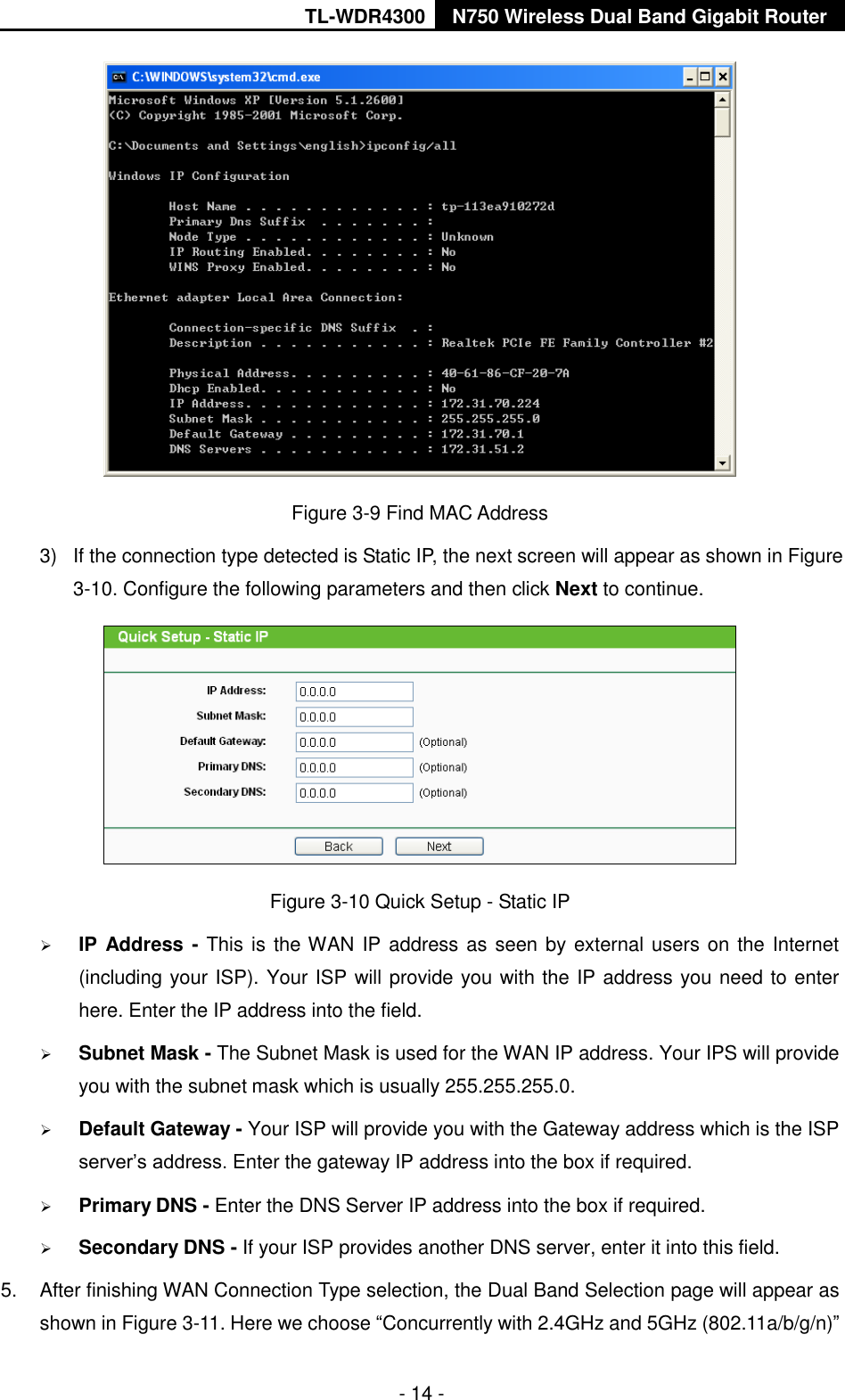 TL-WDR4300 N750 Wireless Dual Band Gigabit Router  - 14 -  Figure 3-9 Find MAC Address 3)  If the connection type detected is Static IP, the next screen will appear as shown in Figure 3-10. Configure the following parameters and then click Next to continue.  Figure 3-10 Quick Setup - Static IP  IP Address - This is the WAN IP address as seen by external users on the Internet (including your ISP). Your ISP will provide you with the IP address you need to enter here. Enter the IP address into the field.  Subnet Mask - The Subnet Mask is used for the WAN IP address. Your IPS will provide you with the subnet mask which is usually 255.255.255.0.  Default Gateway - Your ISP will provide you with the Gateway address which is the ISP server’s address. Enter the gateway IP address into the box if required.  Primary DNS - Enter the DNS Server IP address into the box if required.    Secondary DNS - If your ISP provides another DNS server, enter it into this field. 5.  After finishing WAN Connection Type selection, the Dual Band Selection page will appear as shown in Figure 3-11. Here we choose “Concurrently with 2.4GHz and 5GHz (802.11a/b/g/n)” 