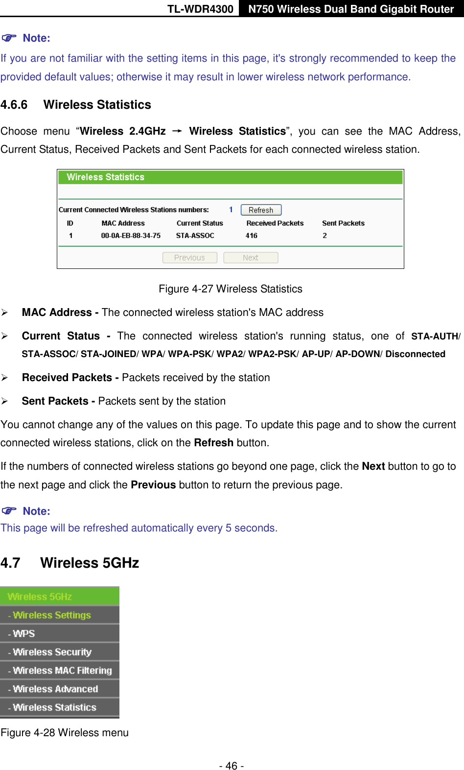 TL-WDR4300 N750 Wireless Dual Band Gigabit Router  - 46 -  Note:   If you are not familiar with the setting items in this page, it&apos;s strongly recommended to keep the provided default values; otherwise it may result in lower wireless network performance. 4.6.6  Wireless Statistics Choose  menu  “Wireless  2.4GHz →  Wireless  Statistics”,  you  can  see  the  MAC  Address, Current Status, Received Packets and Sent Packets for each connected wireless station.  Figure 4-27 Wireless Statistics  MAC Address - The connected wireless station&apos;s MAC address  Current  Status -  The  connected  wireless  station&apos;s  running  status,  one  of  STA-AUTH/ STA-ASSOC/ STA-JOINED/ WPA/ WPA-PSK/ WPA2/ WPA2-PSK/ AP-UP/ AP-DOWN/ Disconnected  Received Packets - Packets received by the station  Sent Packets - Packets sent by the station You cannot change any of the values on this page. To update this page and to show the current connected wireless stations, click on the Refresh button.   If the numbers of connected wireless stations go beyond one page, click the Next button to go to the next page and click the Previous button to return the previous page.  Note:   This page will be refreshed automatically every 5 seconds. 4.7  Wireless 5GHz  Figure 4-28 Wireless menu 