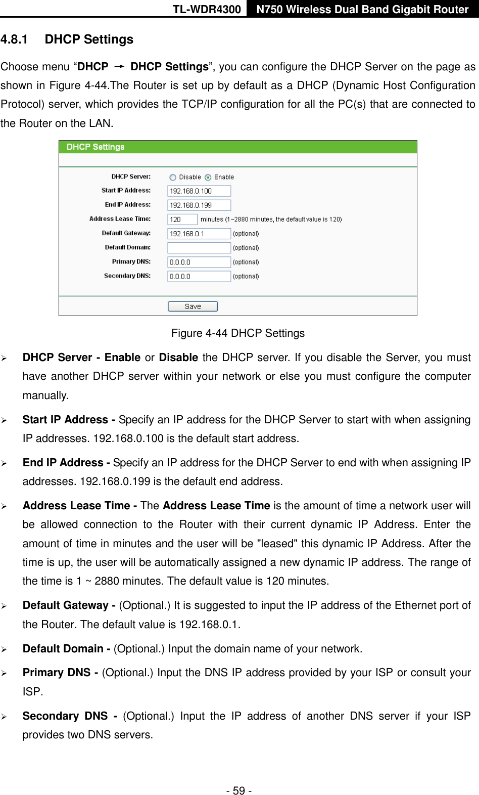 TL-WDR4300 N750 Wireless Dual Band Gigabit Router  - 59 - 4.8.1  DHCP Settings Choose menu “DHCP  →  DHCP Settings”, you can configure the DHCP Server on the page as shown in Figure 4-44.The Router is set up by default as a DHCP (Dynamic Host Configuration Protocol) server, which provides the TCP/IP configuration for all the PC(s) that are connected to the Router on the LAN.    Figure 4-44 DHCP Settings  DHCP Server - Enable or Disable the DHCP server. If you disable the Server, you must have another DHCP server within your network or else you must configure the computer manually.  Start IP Address - Specify an IP address for the DHCP Server to start with when assigning IP addresses. 192.168.0.100 is the default start address.  End IP Address - Specify an IP address for the DHCP Server to end with when assigning IP addresses. 192.168.0.199 is the default end address.  Address Lease Time - The Address Lease Time is the amount of time a network user will be  allowed  connection  to  the  Router  with  their  current  dynamic  IP  Address.  Enter  the amount of time in minutes and the user will be &quot;leased&quot; this dynamic IP Address. After the time is up, the user will be automatically assigned a new dynamic IP address. The range of the time is 1 ~ 2880 minutes. The default value is 120 minutes.  Default Gateway - (Optional.) It is suggested to input the IP address of the Ethernet port of the Router. The default value is 192.168.0.1.  Default Domain - (Optional.) Input the domain name of your network.  Primary DNS - (Optional.) Input the DNS IP address provided by your ISP or consult your ISP.  Secondary  DNS  -  (Optional.)  Input  the  IP  address  of  another  DNS  server  if  your  ISP provides two DNS servers. 