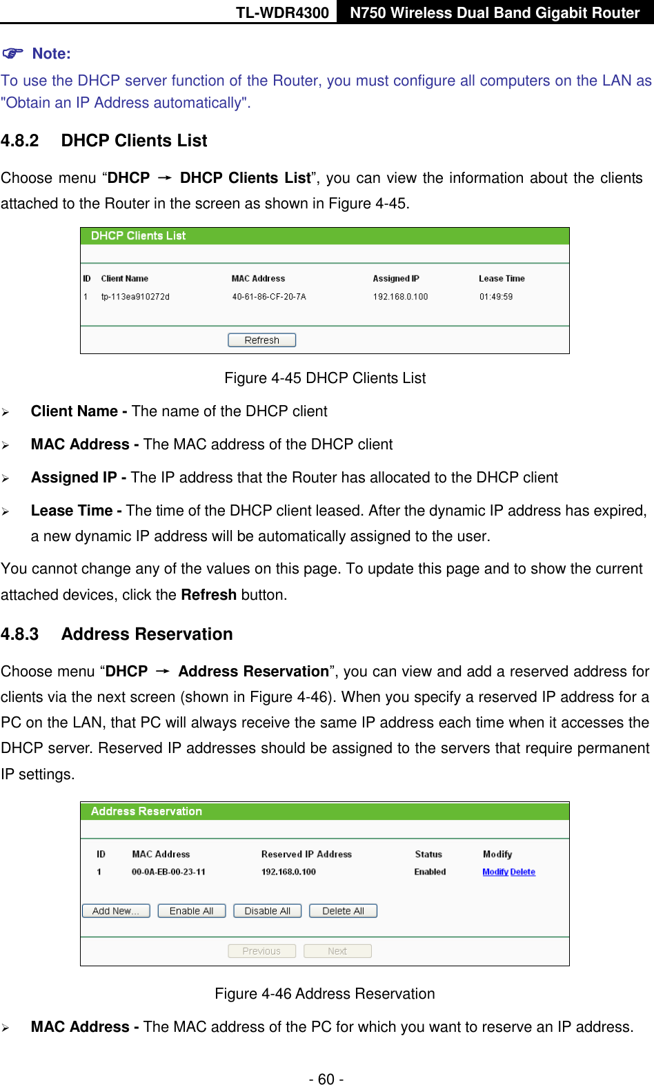 TL-WDR4300 N750 Wireless Dual Band Gigabit Router  - 60 -  Note: To use the DHCP server function of the Router, you must configure all computers on the LAN as &quot;Obtain an IP Address automatically&quot;. 4.8.2  DHCP Clients List Choose menu “DHCP  →  DHCP Clients List”, you can view the information about the clients attached to the Router in the screen as shown in Figure 4-45.  Figure 4-45 DHCP Clients List  Client Name - The name of the DHCP client    MAC Address - The MAC address of the DHCP client    Assigned IP - The IP address that the Router has allocated to the DHCP client  Lease Time - The time of the DHCP client leased. After the dynamic IP address has expired, a new dynamic IP address will be automatically assigned to the user.     You cannot change any of the values on this page. To update this page and to show the current attached devices, click the Refresh button. 4.8.3  Address Reservation Choose menu “DHCP  →  Address Reservation”, you can view and add a reserved address for clients via the next screen (shown in Figure 4-46). When you specify a reserved IP address for a PC on the LAN, that PC will always receive the same IP address each time when it accesses the DHCP server. Reserved IP addresses should be assigned to the servers that require permanent IP settings.    Figure 4-46 Address Reservation  MAC Address - The MAC address of the PC for which you want to reserve an IP address. 