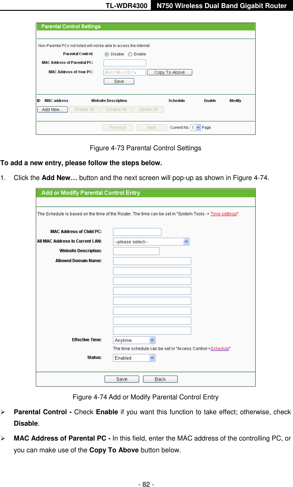 TL-WDR4300 N750 Wireless Dual Band Gigabit Router  - 82 -  Figure 4-73 Parental Control Settings To add a new entry, please follow the steps below. 1.  Click the Add New… button and the next screen will pop-up as shown in Figure 4-74.  Figure 4-74 Add or Modify Parental Control Entry  Parental Control - Check Enable if you want this function to take effect; otherwise, check Disable.    MAC Address of Parental PC - In this field, enter the MAC address of the controlling PC, or you can make use of the Copy To Above button below.   