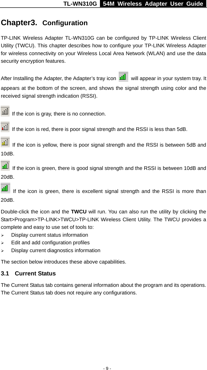 TL-WN310G   54M Wireless Adapter User Guide   - 9 -Chapter3.  Configuration TP-LINK Wireless Adapter TL-WN310G can be configured by TP-LINK Wireless Client Utility (TWCU). This chapter describes how to configure your TP-LINK Wireless Adapter for wireless connectivity on your Wireless Local Area Network (WLAN) and use the data security encryption features. After Installing the Adapter, the Adapter’s tray icon    will appear in your system tray. It appears at the bottom of the screen, and shows the signal strength using color and the received signal strength indication (RSSI).  If the icon is gray, there is no connection.   If the icon is red, there is poor signal strength and the RSSI is less than 5dB.   If the icon is yellow, there is poor signal strength and the RSSI is between 5dB and 10dB.   If the icon is green, there is good signal strength and the RSSI is between 10dB and 20dB.  If the icon is green, there is excellent signal strength and the RSSI is more than 20dB. Double-click the icon and the TWCU will run. You can also run the utility by clicking the Start&gt;Program&gt;TP-LINK&gt;TWCU&gt;TP-LINK Wireless Client Utility. The TWCU provides a complete and easy to use set of tools to: ¾ Display current status information ¾ Edit and add configuration profiles ¾ Display current diagnostics information The section below introduces these above capabilities. 3.1 Current Status The Current Status tab contains general information about the program and its operations. The Current Status tab does not require any configurations. 
