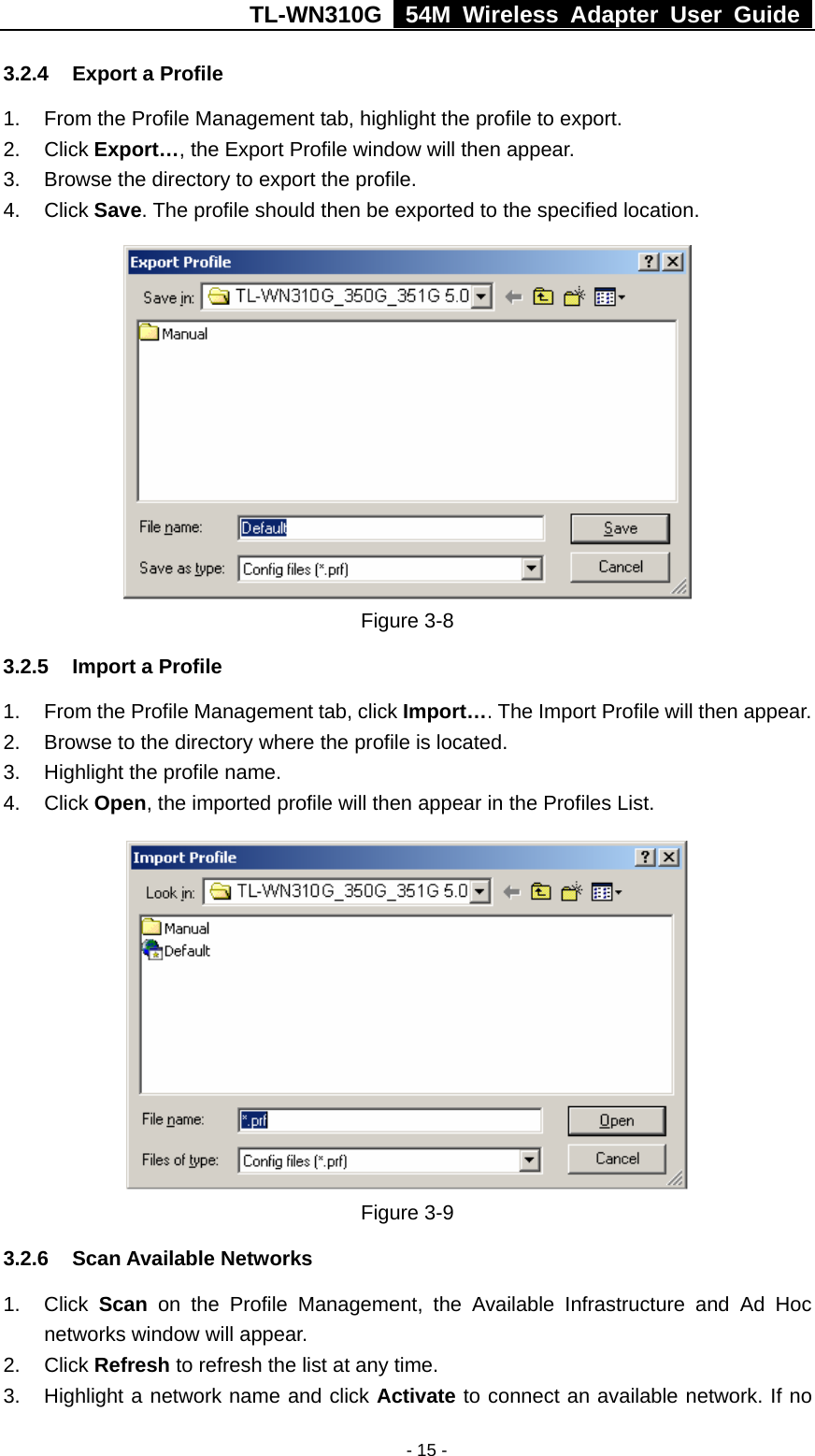 TL-WN310G   54M Wireless Adapter User Guide   - 15 -3.2.4  Export a Profile 1.  From the Profile Management tab, highlight the profile to export. 2. Click Export…, the Export Profile window will then appear. 3.  Browse the directory to export the profile. 4. Click Save. The profile should then be exported to the specified location.  Figure 3-8   3.2.5  Import a Profile 1.  From the Profile Management tab, click Import…. The Import Profile will then appear. 2.  Browse to the directory where the profile is located. 3.  Highlight the profile name. 4. Click Open, the imported profile will then appear in the Profiles List.  Figure 3-9   3.2.6 Scan Available Networks 1. Click Scan on the Profile Management, the Available Infrastructure and Ad Hoc networks window will appear. 2. Click Refresh to refresh the list at any time. 3.  Highlight a network name and click Activate to connect an available network. If no 