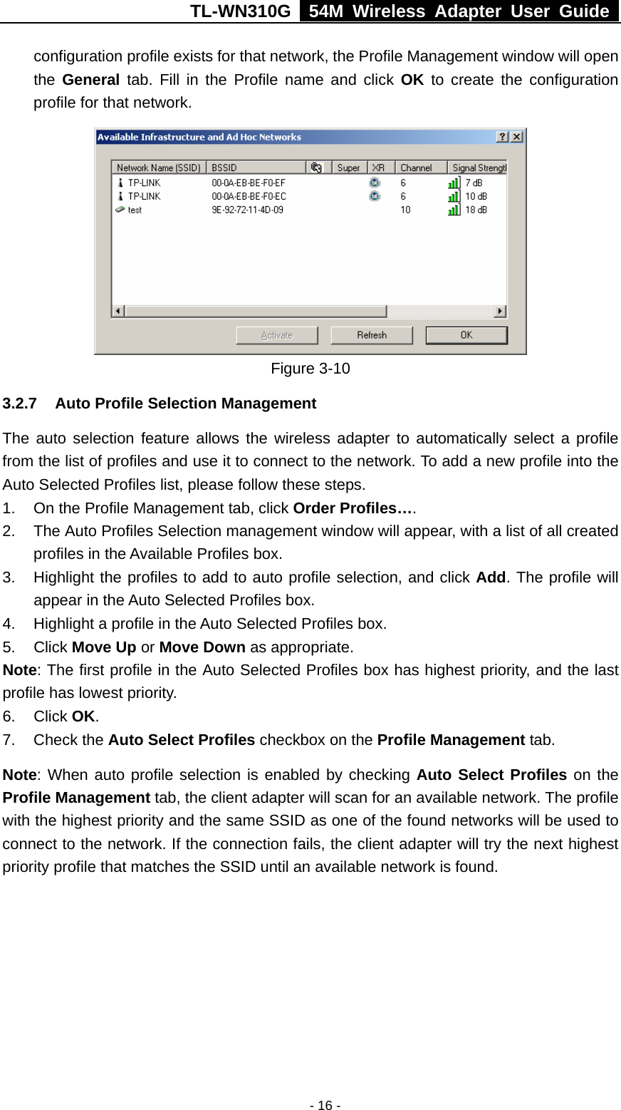 TL-WN310G   54M Wireless Adapter User Guide   - 16 -configuration profile exists for that network, the Profile Management window will open the  General tab. Fill in the Profile name and click OK to create the configuration profile for that network.  Figure 3-10   3.2.7  Auto Profile Selection Management The auto selection feature allows the wireless adapter to automatically select a profile from the list of profiles and use it to connect to the network. To add a new profile into the Auto Selected Profiles list, please follow these steps. 1.  On the Profile Management tab, click Order Profiles…. 2.  The Auto Profiles Selection management window will appear, with a list of all created profiles in the Available Profiles box. 3.  Highlight the profiles to add to auto profile selection, and click Add. The profile will appear in the Auto Selected Profiles box. 4.  Highlight a profile in the Auto Selected Profiles box. 5. Click Move Up or Move Down as appropriate. Note: The first profile in the Auto Selected Profiles box has highest priority, and the last profile has lowest priority. 6. Click OK. 7. Check the Auto Select Profiles checkbox on the Profile Management tab. Note: When auto profile selection is enabled by checking Auto Select Profiles on the Profile Management tab, the client adapter will scan for an available network. The profile with the highest priority and the same SSID as one of the found networks will be used to connect to the network. If the connection fails, the client adapter will try the next highest priority profile that matches the SSID until an available network is found. 