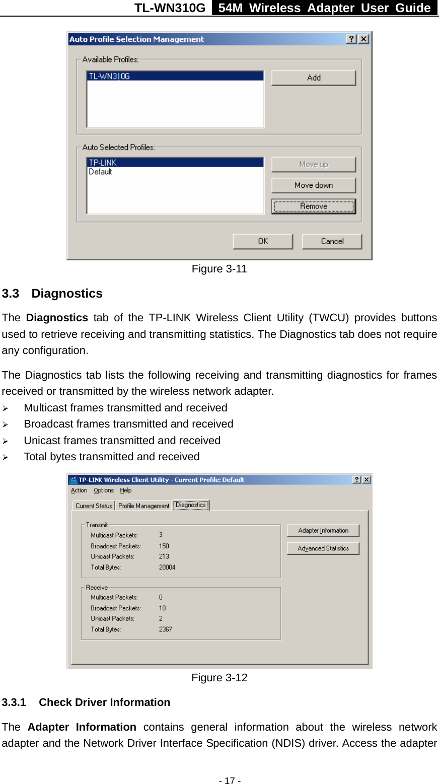 TL-WN310G   54M Wireless Adapter User Guide   - 17 - Figure 3-11 3.3 Diagnostics The  Diagnostics tab of the TP-LINK Wireless Client Utility (TWCU) provides buttons used to retrieve receiving and transmitting statistics. The Diagnostics tab does not require any configuration. The Diagnostics tab lists the following receiving and transmitting diagnostics for frames received or transmitted by the wireless network adapter. ¾ Multicast frames transmitted and received ¾ Broadcast frames transmitted and received ¾ Unicast frames transmitted and received ¾ Total bytes transmitted and received  Figure 3-12   3.3.1  Check Driver Information The  Adapter Information contains general information about the wireless network adapter and the Network Driver Interface Specification (NDIS) driver. Access the adapter 