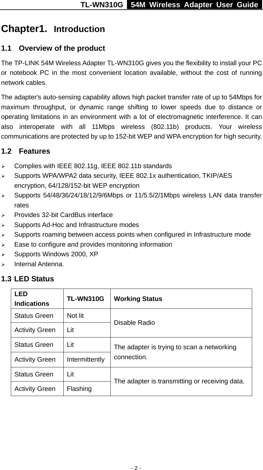 TL-WN310G   54M Wireless Adapter User Guide   - 2 -Chapter1.  Introduction 1.1  Overview of the product The TP-LINK 54M Wireless Adapter TL-WN310G gives you the flexibility to install your PC or notebook PC in the most convenient location available, without the cost of running network cables. The adapter&apos;s auto-sensing capability allows high packet transfer rate of up to 54Mbps for maximum throughput, or dynamic range shifting to lower speeds due to distance or operating limitations in an environment with a lot of electromagnetic interference. It can also interoperate with all 11Mbps wireless (802.11b) products. Your wireless communications are protected by up to 152-bit WEP and WPA encryption for high security. 1.2 Features ¾ Complies with IEEE 802.11g, IEEE 802.11b standards ¾ Supports WPA/WPA2 data security, IEEE 802.1x authentication, TKIP/AES encryption, 64/128/152-bit WEP encryption ¾ Supports 54/48/36/24/18/12/9/6Mbps or 11/5.5/2/1Mbps wireless LAN data transfer rates ¾ Provides 32-bit CardBus interface ¾ Supports Ad-Hoc and Infrastructure modes ¾ Supports roaming between access points when configured in Infrastructure mode ¾ Ease to configure and provides monitoring information ¾ Supports Windows 2000, XP ¾ Internal Antenna  1.3 LED Status LED Indications  TL-WN310G Working Status Status Green  Not lit Activity Green  Lit  Disable Radio Status Green  Lit Activity Green  Intermittently The adapter is trying to scan a networking connection. Status Green  Lit Activity Green  Flashing  The adapter is transmitting or receiving data. 
