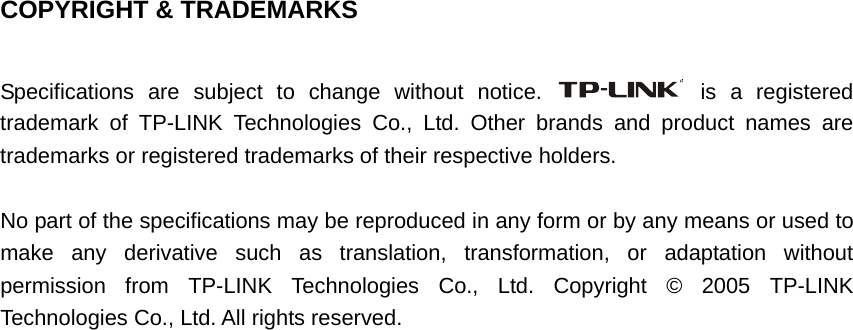   COPYRIGHT &amp; TRADEMARKS  Specifications are subject to change without notice.   is a registered trademark of TP-LINK Technologies Co., Ltd. Other brands and product names are trademarks or registered trademarks of their respective holders.  No part of the specifications may be reproduced in any form or by any means or used to make any derivative such as translation, transformation, or adaptation without permission from TP-LINK Technologies Co., Ltd. Copyright © 2005 TP-LINK Technologies Co., Ltd. All rights reserved. 