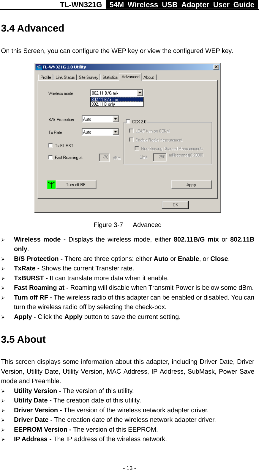 TL-WN321G   54M Wireless USB Adapter User Guide  3.4 Advanced On this Screen, you can configure the WEP key or view the configured WEP key.  Figure 3-7   Advanced   Wireless mode - Displays the wireless mode, either 802.11B/G mix or 802.11B only.    B/S Protection - There are three options: either Auto or Enable, or Close.   TxRate - Shows the current Transfer rate.   TxBURST - It can translate more data when it enable.   Fast Roaming at - Roaming will disable when Transmit Power is below some dBm.   Turn off RF - The wireless radio of this adapter can be enabled or disabled. You can turn the wireless radio off by selecting the check-box.   Apply - Click the Apply button to save the current setting. 3.5 About This screen displays some information about this adapter, including Driver Date, Driver Version, Utility Date, Utility Version, MAC Address, IP Address, SubMask, Power Save mode and Preamble.     Utility Version - The version of this utility.   Utility Date - The creation date of this utility.   Driver Version - The version of the wireless network adapter driver.   Driver Date - The creation date of the wireless network adapter driver.   EEPROM Version - The version of this EEPROM.   IP Address - The IP address of the wireless network. - 13 -