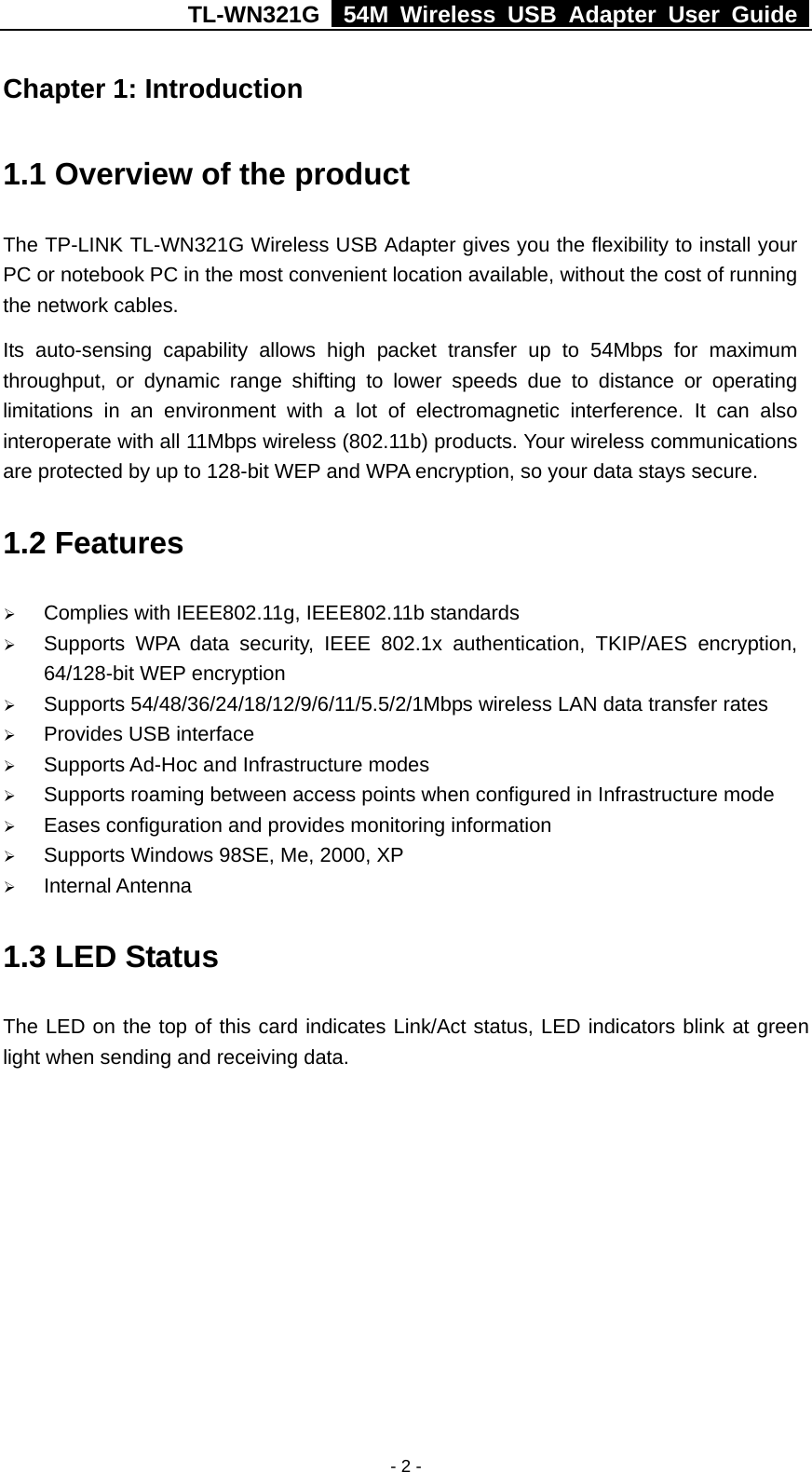 TL-WN321G   54M Wireless USB Adapter User Guide  Chapter 1: Introduction   1.1 Overview of the product The TP-LINK TL-WN321G Wireless USB Adapter gives you the flexibility to install your PC or notebook PC in the most convenient location available, without the cost of running the network cables. Its auto-sensing capability allows high packet transfer up to 54Mbps for maximum throughput, or dynamic range shifting to lower speeds due to distance or operating limitations in an environment with a lot of electromagnetic interference. It can also interoperate with all 11Mbps wireless (802.11b) products. Your wireless communications are protected by up to 128-bit WEP and WPA encryption, so your data stays secure. 1.2 Features   Complies with IEEE802.11g, IEEE802.11b standards   Supports WPA data security, IEEE 802.1x authentication, TKIP/AES encryption, 64/128-bit WEP encryption   Supports 54/48/36/24/18/12/9/6/11/5.5/2/1Mbps wireless LAN data transfer rates   Provides USB interface   Supports Ad-Hoc and Infrastructure modes    Supports roaming between access points when configured in Infrastructure mode   Eases configuration and provides monitoring information   Supports Windows 98SE, Me, 2000, XP   Internal Antenna 1.3 LED Status The LED on the top of this card indicates Link/Act status, LED indicators blink at green light when sending and receiving data. - 2 -