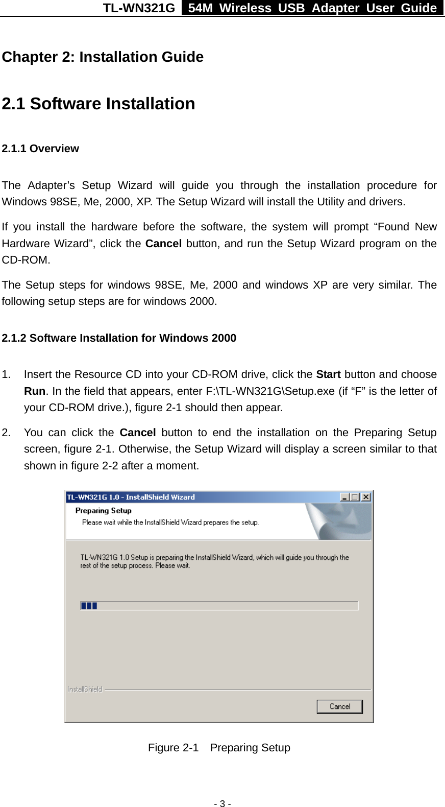 TL-WN321G   54M Wireless USB Adapter User Guide  Chapter 2: Installation Guide 2.1 Software Installation 2.1.1 Overview The Adapter’s Setup Wizard will guide you through the installation procedure for Windows 98SE, Me, 2000, XP. The Setup Wizard will install the Utility and drivers. If you install the hardware before the software, the system will prompt “Found New Hardware Wizard”, click the Cancel button, and run the Setup Wizard program on the CD-ROM.  The Setup steps for windows 98SE, Me, 2000 and windows XP are very similar. The following setup steps are for windows 2000. 2.1.2 Software Installation for Windows 2000 1.  Insert the Resource CD into your CD-ROM drive, click the Start button and choose Run. In the field that appears, enter F:\TL-WN321G\Setup.exe (if “F” is the letter of your CD-ROM drive.), figure 2-1 should then appear.  2.  You can click the Cancel button to end the installation on the Preparing Setup screen, figure 2-1. Otherwise, the Setup Wizard will display a screen similar to that shown in figure 2-2 after a moment.  Figure 2-1  Preparing Setup - 3 -