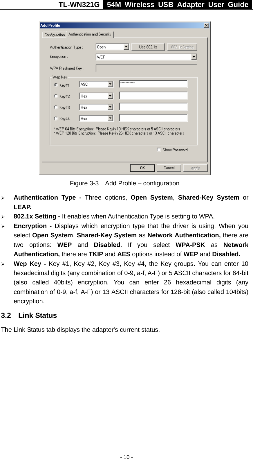 TL-WN321G   54M Wireless USB Adapter User Guide   Figure 3-3    Add Profile – configuration ¾ Authentication Type - Three options, Open System,  Shared-Key System or LEAP. ¾ 802.1x Setting - It enables when Authentication Type is setting to WPA. ¾ Encryption - Displays which encryption type that the driver is using. When you select Open System, Shared-Key System as Network Authentication, there are two options: WEP and Disabled. If you select WPA-PSK  as  Network Authentication, there are TKIP and AES options instead of WEP and Disabled.  ¾ Wep Key - Key #1, Key #2, Key #3, Key #4, the Key groups. You can enter 10 hexadecimal digits (any combination of 0-9, a-f, A-F) or 5 ASCII characters for 64-bit (also called 40bits) encryption. You can enter 26 hexadecimal digits (any combination of 0-9, a-f, A-F) or 13 ASCII characters for 128-bit (also called 104bits) encryption. 3.2  Link Status The Link Status tab displays the adapter&apos;s current status.   - 10 -