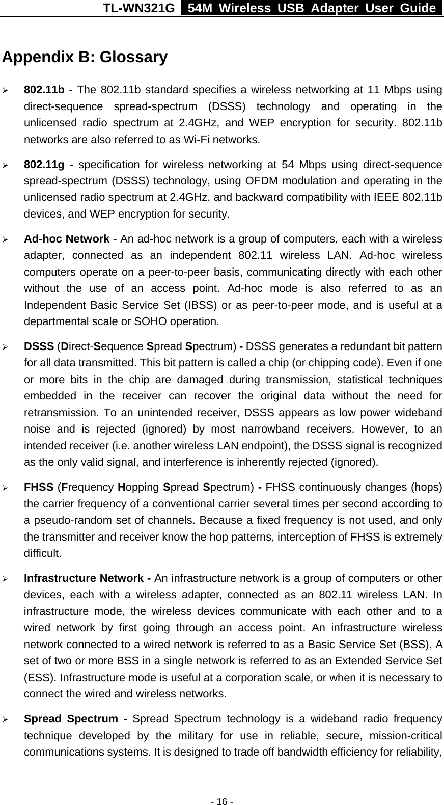 TL-WN321G   54M Wireless USB Adapter User Guide  Appendix B: Glossary ¾ 802.11b - The 802.11b standard specifies a wireless networking at 11 Mbps using direct-sequence spread-spectrum (DSSS) technology and operating in the unlicensed radio spectrum at 2.4GHz, and WEP encryption for security. 802.11b networks are also referred to as Wi-Fi networks. ¾ 802.11g - specification for wireless networking at 54 Mbps using direct-sequence spread-spectrum (DSSS) technology, using OFDM modulation and operating in the unlicensed radio spectrum at 2.4GHz, and backward compatibility with IEEE 802.11b devices, and WEP encryption for security. ¾ Ad-hoc Network - An ad-hoc network is a group of computers, each with a wireless adapter, connected as an independent 802.11 wireless LAN. Ad-hoc wireless computers operate on a peer-to-peer basis, communicating directly with each other without the use of an access point. Ad-hoc mode is also referred to as an Independent Basic Service Set (IBSS) or as peer-to-peer mode, and is useful at a departmental scale or SOHO operation. ¾ DSSS (Direct-Sequence Spread Spectrum) - DSSS generates a redundant bit pattern for all data transmitted. This bit pattern is called a chip (or chipping code). Even if one or more bits in the chip are damaged during transmission, statistical techniques embedded in the receiver can recover the original data without the need for retransmission. To an unintended receiver, DSSS appears as low power wideband noise and is rejected (ignored) by most narrowband receivers. However, to an intended receiver (i.e. another wireless LAN endpoint), the DSSS signal is recognized as the only valid signal, and interference is inherently rejected (ignored).  ¾ FHSS (Frequency Hopping Spread Spectrum) - FHSS continuously changes (hops) the carrier frequency of a conventional carrier several times per second according to a pseudo-random set of channels. Because a fixed frequency is not used, and only the transmitter and receiver know the hop patterns, interception of FHSS is extremely difficult. ¾ Infrastructure Network - An infrastructure network is a group of computers or other devices, each with a wireless adapter, connected as an 802.11 wireless LAN. In infrastructure mode, the wireless devices communicate with each other and to a wired network by first going through an access point. An infrastructure wireless network connected to a wired network is referred to as a Basic Service Set (BSS). A set of two or more BSS in a single network is referred to as an Extended Service Set (ESS). Infrastructure mode is useful at a corporation scale, or when it is necessary to connect the wired and wireless networks.   ¾ Spread Spectrum - Spread Spectrum technology is a wideband radio frequency technique developed by the military for use in reliable, secure, mission-critical communications systems. It is designed to trade off bandwidth efficiency for reliability, - 16 -