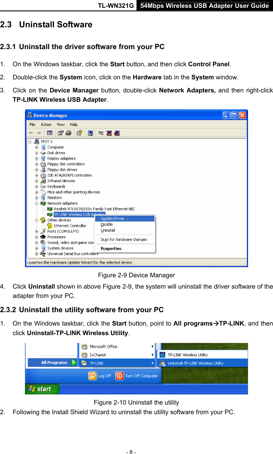 54Mbps Wireless USB Adapter User GuideTL-WN321G - 8 - 2.3  Uninstall Software 2.3.1  Uninstall the driver software from your PC 1.  On the Windows taskbar, click the Start button, and then click Control Panel. 2. Double-click the System icon, click on the Hardware tab in the System window. 3.  Click on the Device Manager button, double-click Network Adapters, and then right-click TP-LINK Wireless USB Adapter.  Figure 2-9 Device Manager 4. Click Uninstall shown in above Figure 2-9, the system will uninstall the driver software of the adapter from your PC. 2.3.2  Uninstall the utility software from your PC   1.  On the Windows taskbar, click the Start button, point to All programsÆTP-LINK, and then click Uninstall-TP-LINK Wireless Utility.  Figure 2-10 Uninstall the utility 2.  Following the Install Shield Wizard to uninstall the utility software from your PC. 