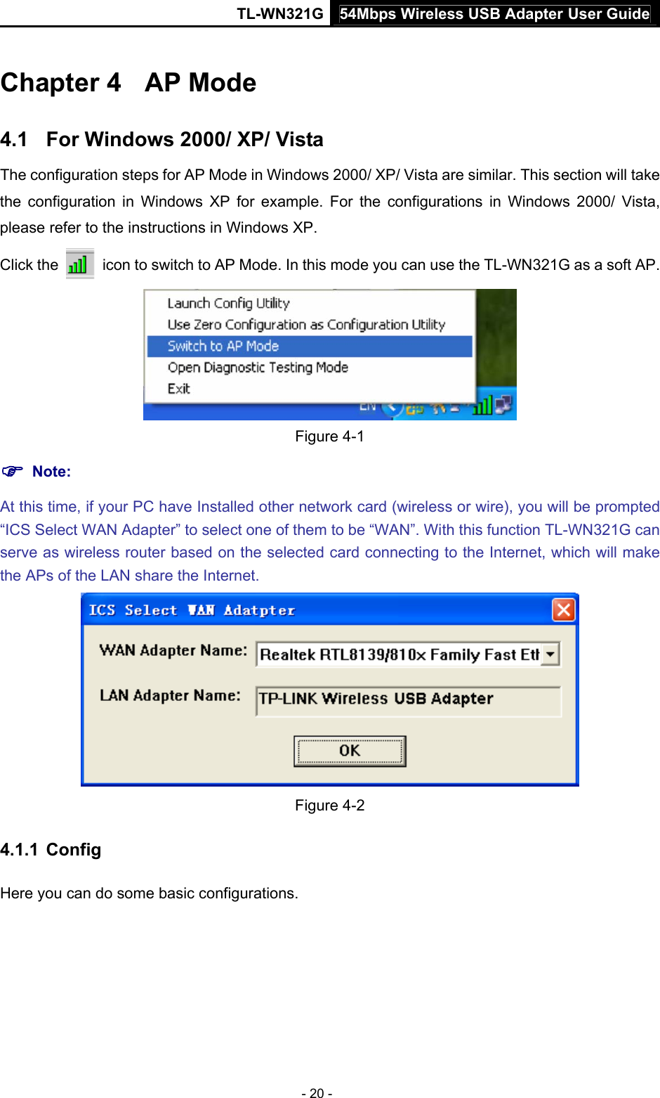 54Mbps Wireless USB Adapter User GuideTL-WN321G - 20 - Chapter 4  AP Mode 4.1  For Windows 2000/ XP/ Vista The configuration steps for AP Mode in Windows 2000/ XP/ Vista are similar. This section will take the configuration in Windows XP for example. For the configurations in Windows 2000/ Vista, please refer to the instructions in Windows XP. Click the    icon to switch to AP Mode. In this mode you can use the TL-WN321G as a soft AP.  Figure 4-1 ) Note:  At this time, if your PC have Installed other network card (wireless or wire), you will be prompted “ICS Select WAN Adapter” to select one of them to be “WAN”. With this function TL-WN321G can serve as wireless router based on the selected card connecting to the Internet, which will make the APs of the LAN share the Internet.  Figure 4-2 4.1.1  Config Here you can do some basic configurations.   