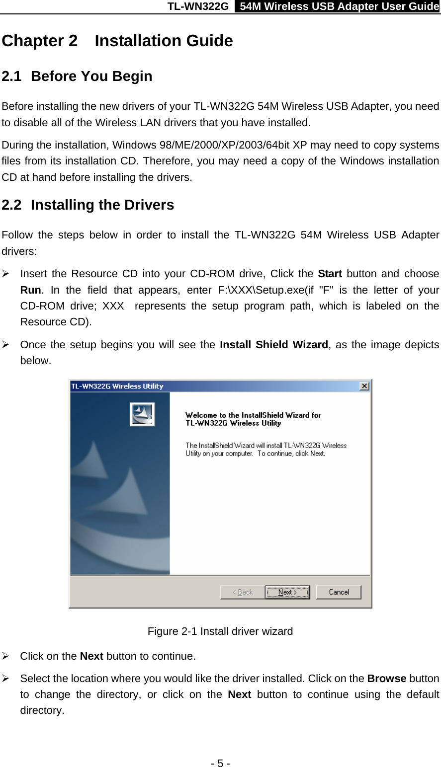 TL-WN322G    54M Wireless USB Adapter User Guide Chapter 2  Installation Guide 2.1  Before You Begin Before installing the new drivers of your TL-WN322G 54M Wireless USB Adapter, you need to disable all of the Wireless LAN drivers that you have installed. During the installation, Windows 98/ME/2000/XP/2003/64bit XP may need to copy systems files from its installation CD. Therefore, you may need a copy of the Windows installation CD at hand before installing the drivers.   2.2  Installing the Drivers Follow the steps below in order to install the TL-WN322G 54M Wireless USB Adapter drivers: ¾  Insert the Resource CD into your CD-ROM drive, Click the Start button and choose Run. In the field that appears, enter F:\XXX\Setup.exe(if &quot;F&quot; is the letter of your CD-ROM drive; XXX  represents the setup program path, which is labeled on the Resource CD). ¾  Once the setup begins you will see the Install Shield Wizard, as the image depicts below.  Figure 2-1 Install driver wizard ¾  Click on the Next button to continue. ¾  Select the location where you would like the driver installed. Click on the Browse button to change the directory, or click on the Next  button to continue using the default directory. - 5 - 