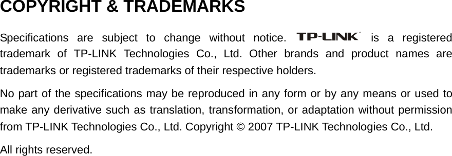  COPYRIGHT &amp; TRADEMARKS Specifications are subject to change without notice.   is a registered trademark of TP-LINK Technologies Co., Ltd. Other brands and product names are trademarks or registered trademarks of their respective holders. No part of the specifications may be reproduced in any form or by any means or used to make any derivative such as translation, transformation, or adaptation without permission from TP-LINK Technologies Co., Ltd. Copyright © 2007 TP-LINK Technologies Co., Ltd. All rights reserved.  