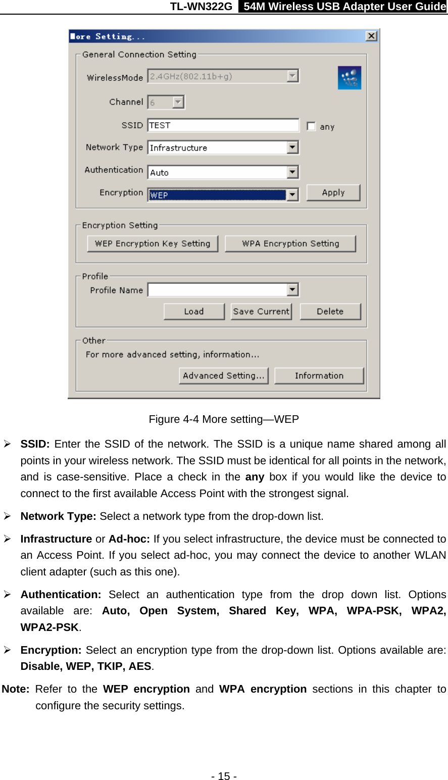 TL-WN322G    54M Wireless USB Adapter User Guide  Figure 4-4 More setting—WEP ¾ SSID: Enter the SSID of the network. The SSID is a unique name shared among all points in your wireless network. The SSID must be identical for all points in the network, and is case-sensitive. Place a check in the any  box if you would like the device to connect to the first available Access Point with the strongest signal. ¾ Network Type: Select a network type from the drop-down list. ¾ Infrastructure or Ad-hoc: If you select infrastructure, the device must be connected to an Access Point. If you select ad-hoc, you may connect the device to another WLAN client adapter (such as this one). ¾ Authentication:  Select an authentication type from the drop down list. Options available are: Auto, Open System, Shared Key, WPA, WPA-PSK, WPA2, WPA2-PSK. ¾ Encryption: Select an encryption type from the drop-down list. Options available are: Disable, WEP, TKIP, AES. Note:  Refer to the WEP encryption and  WPA encryption sections in this chapter to configure the security settings. - 15 - 