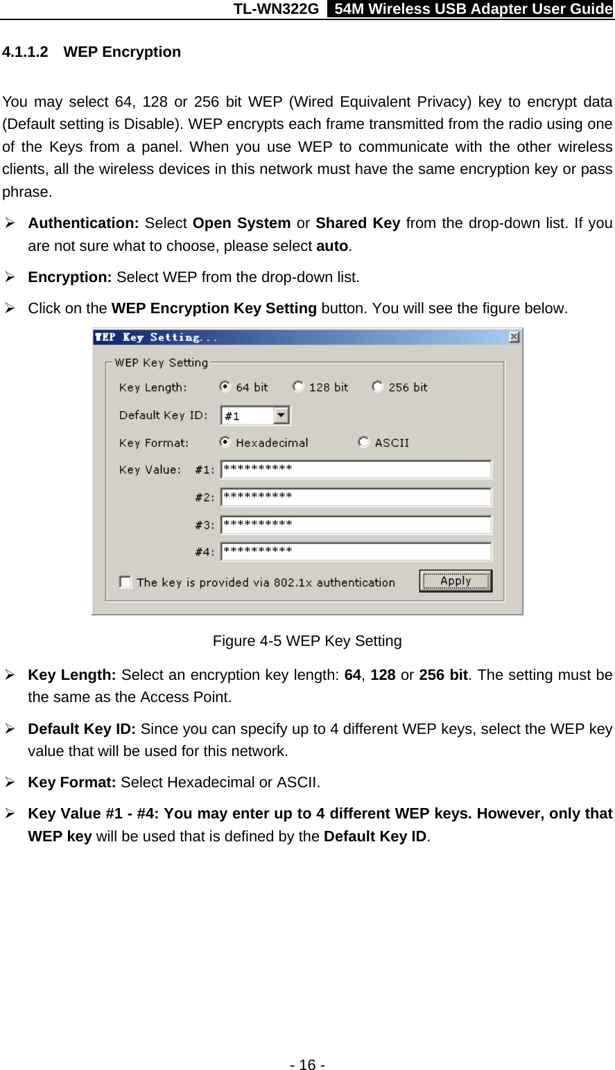 TL-WN322G    54M Wireless USB Adapter User Guide 4.1.1.2  WEP Encryption You may select 64, 128 or 256 bit WEP (Wired Equivalent Privacy) key to encrypt data (Default setting is Disable). WEP encrypts each frame transmitted from the radio using one of the Keys from a panel. When you use WEP to communicate with the other wireless clients, all the wireless devices in this network must have the same encryption key or pass phrase. ¾ Authentication: Select Open System or Shared Key from the drop-down list. If you are not sure what to choose, please select auto. ¾ Encryption: Select WEP from the drop-down list. ¾  Click on the WEP Encryption Key Setting button. You will see the figure below.  Figure 4-5 WEP Key Setting ¾ Key Length: Select an encryption key length: 64, 128 or 256 bit. The setting must be the same as the Access Point. ¾ Default Key ID: Since you can specify up to 4 different WEP keys, select the WEP key value that will be used for this network. ¾ Key Format: Select Hexadecimal or ASCII. ¾ Key Value #1 - #4: You may enter up to 4 different WEP keys. However, only that WEP key will be used that is defined by the Default Key ID. - 16 - 