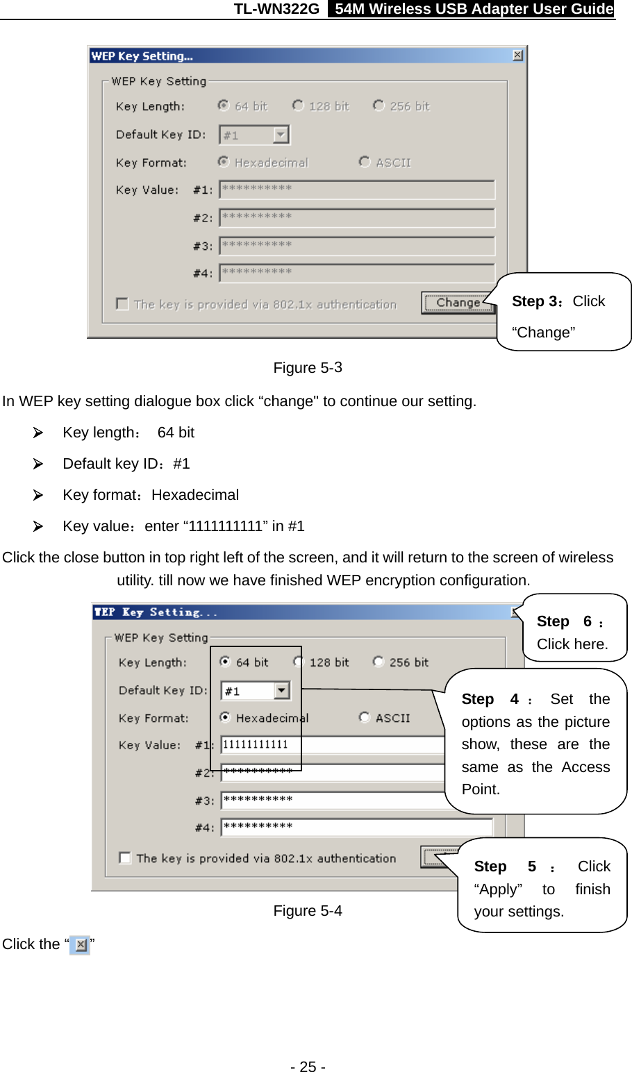 TL-WN322G    54M Wireless USB Adapter User Guide  Step 3：Click “Change” Figure 5-3 In WEP key setting dialogue box click “change&quot; to continue our setting.   ¾ Key length： 64 bit ¾ Default key ID：#1 ¾ Key format：Hexadecimal ¾ Key value：enter “1111111111” in #1 Click the close button in top right left of the screen, and it will return to the screen of wireless utility. till now we have finished WEP encryption configuration.    Step 4 ：Set the options as the picture show, these are the same as the Access Point. Step 6 ：Click here. Step 5 ：Click “Apply” to finish your settings. Figure 5-4 Click the “ ” - 25 - 