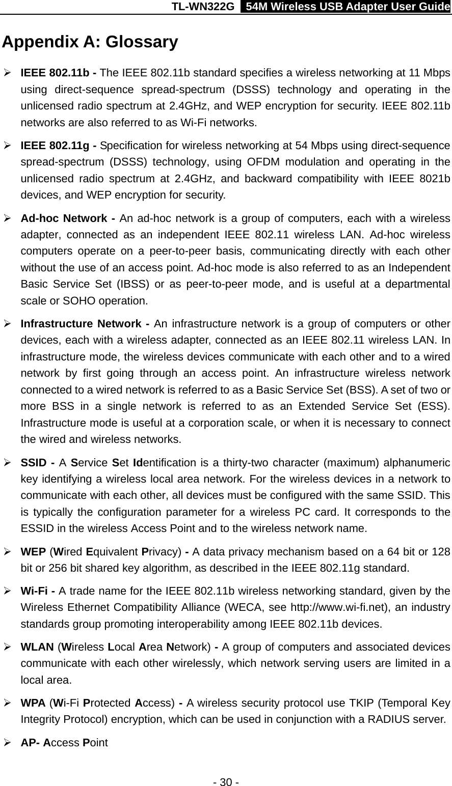 TL-WN322G    54M Wireless USB Adapter User Guide Appendix A: Glossary ¾ IEEE 802.11b - The IEEE 802.11b standard specifies a wireless networking at 11 Mbps using direct-sequence spread-spectrum (DSSS) technology and operating in the unlicensed radio spectrum at 2.4GHz, and WEP encryption for security. IEEE 802.11b networks are also referred to as Wi-Fi networks. ¾ IEEE 802.11g - Specification for wireless networking at 54 Mbps using direct-sequence spread-spectrum (DSSS) technology, using OFDM modulation and operating in the unlicensed radio spectrum at 2.4GHz, and backward compatibility with IEEE 8021b devices, and WEP encryption for security. ¾ Ad-hoc Network - An ad-hoc network is a group of computers, each with a wireless adapter, connected as an independent IEEE 802.11 wireless LAN. Ad-hoc wireless computers operate on a peer-to-peer basis, communicating directly with each other without the use of an access point. Ad-hoc mode is also referred to as an Independent Basic Service Set (IBSS) or as peer-to-peer mode, and is useful at a departmental scale or SOHO operation. ¾ Infrastructure Network - An infrastructure network is a group of computers or other devices, each with a wireless adapter, connected as an IEEE 802.11 wireless LAN. In infrastructure mode, the wireless devices communicate with each other and to a wired network by first going through an access point. An infrastructure wireless network connected to a wired network is referred to as a Basic Service Set (BSS). A set of two or more BSS in a single network is referred to as an Extended Service Set (ESS). Infrastructure mode is useful at a corporation scale, or when it is necessary to connect the wired and wireless networks. ¾ SSID - A Service Set Identification is a thirty-two character (maximum) alphanumeric key identifying a wireless local area network. For the wireless devices in a network to communicate with each other, all devices must be configured with the same SSID. This is typically the configuration parameter for a wireless PC card. It corresponds to the ESSID in the wireless Access Point and to the wireless network name.   ¾ WEP (Wired Equivalent Privacy) - A data privacy mechanism based on a 64 bit or 128 bit or 256 bit shared key algorithm, as described in the IEEE 802.11g standard.   ¾ Wi-Fi - A trade name for the IEEE 802.11b wireless networking standard, given by the Wireless Ethernet Compatibility Alliance (WECA, see http://www.wi-fi.net), an industry standards group promoting interoperability among IEEE 802.11b devices. ¾ WLAN (Wireless Local Area Network) - A group of computers and associated devices communicate with each other wirelessly, which network serving users are limited in a local area. ¾ WPA (Wi-Fi Protected Access) - A wireless security protocol use TKIP (Temporal Key Integrity Protocol) encryption, which can be used in conjunction with a RADIUS server. ¾ AP- Access Point - 30 - 