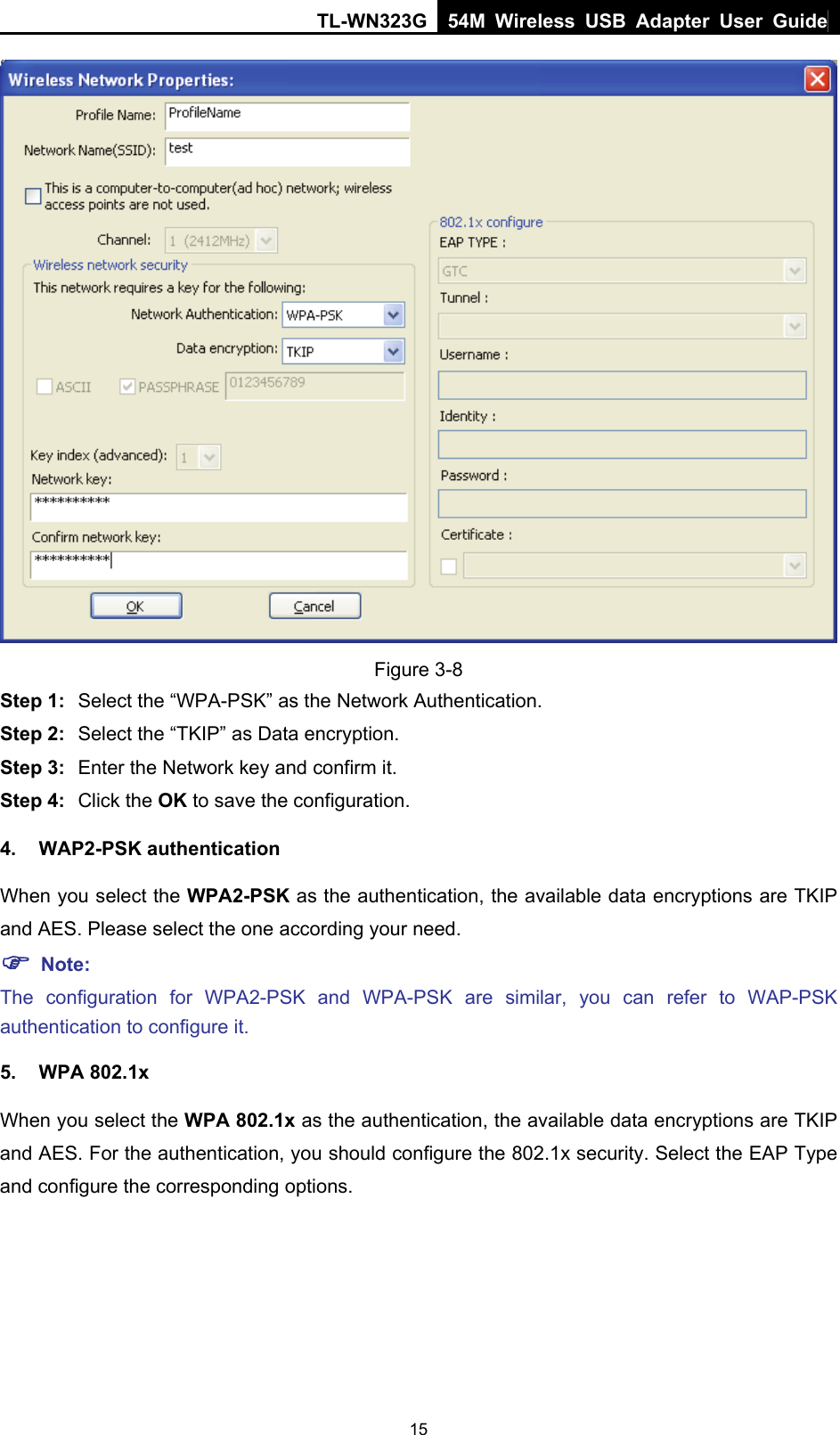 TL-WN323G 54M Wireless USB Adapter User Guide   15 Figure 3-8 Step 1:  Select the “WPA-PSK” as the Network Authentication. Step 2:  Select the “TKIP” as Data encryption. Step 3:  Enter the Network key and confirm it. Step 4:  Click the OK to save the configuration. 4. WAP2-PSK authentication When you select the WPA2-PSK as the authentication, the available data encryptions are TKIP and AES. Please select the one according your need.   ) Note: The configuration for WPA2-PSK and WPA-PSK are similar, you can refer to WAP-PSK authentication to configure it. 5. WPA 802.1x When you select the WPA 802.1x as the authentication, the available data encryptions are TKIP and AES. For the authentication, you should configure the 802.1x security. Select the EAP Type and configure the corresponding options. 