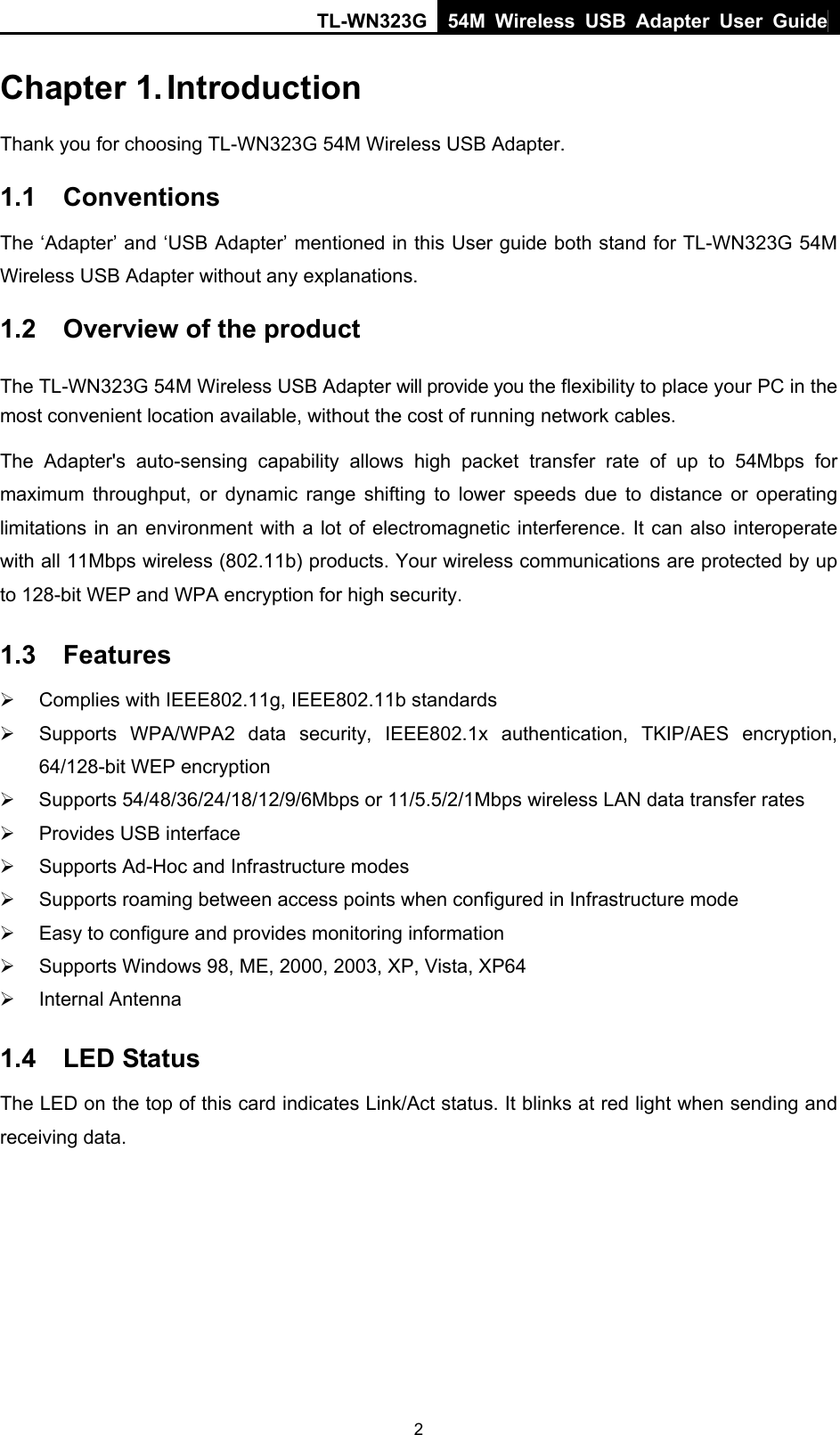 TL-WN323G 54M Wireless USB Adapter User Guide   2Chapter 1. Introduction Thank you for choosing TL-WN323G 54M Wireless USB Adapter.   1.1  Conventions The ‘Adapter’ and ‘USB Adapter’ mentioned in this User guide both stand for TL-WN323G 54M Wireless USB Adapter without any explanations. 1.2  Overview of the product The TL-WN323G 54M Wireless USB Adapter will provide you the flexibility to place your PC in the most convenient location available, without the cost of running network cables. The Adapter&apos;s auto-sensing capability allows high packet transfer rate of up to 54Mbps for maximum throughput, or dynamic range shifting to lower speeds due to distance or operating limitations in an environment with a lot of electromagnetic interference. It can also interoperate with all 11Mbps wireless (802.11b) products. Your wireless communications are protected by up to 128-bit WEP and WPA encryption for high security. 1.3  Features ¾  Complies with IEEE802.11g, IEEE802.11b standards ¾  Supports WPA/WPA2 data security, IEEE802.1x authentication, TKIP/AES encryption, 64/128-bit WEP encryption ¾ Supports 54/48/36/24/18/12/9/6Mbps or 11/5.5/2/1Mbps wireless LAN data transfer rates ¾  Provides USB interface ¾  Supports Ad-Hoc and Infrastructure modes ¾  Supports roaming between access points when configured in Infrastructure mode ¾  Easy to configure and provides monitoring information ¾  Supports Windows 98, ME, 2000, 2003, XP, Vista, XP64 ¾ Internal Antenna 1.4  LED Status The LED on the top of this card indicates Link/Act status. It blinks at red light when sending and receiving data.  