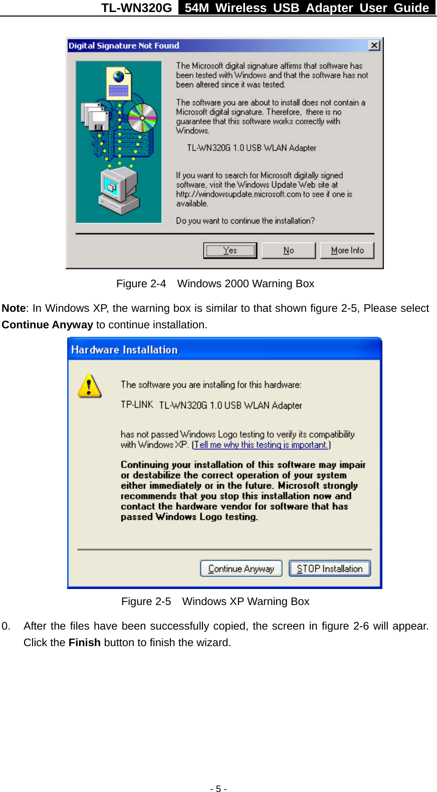 TL-WN320G   54M Wireless USB Adapter User Guide  - 5 -  Figure 2-4    Windows 2000 Warning Box Note: In Windows XP, the warning box is similar to that shown figure 2-5, Please select Continue Anyway to continue installation.  Figure 2-5    Windows XP Warning Box 0.  After the files have been successfully copied, the screen in figure 2-6 will appear. Click the Finish button to finish the wizard. 