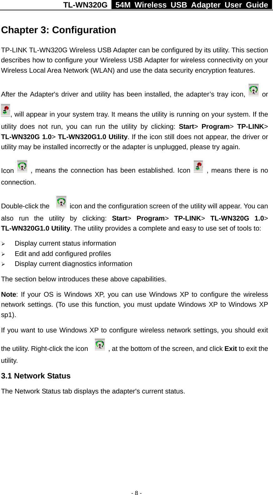 TL-WN320G   54M Wireless USB Adapter User Guide  - 8 - Chapter 3: Configuration TP-LINK TL-WN320G Wireless USB Adapter can be configured by its utility. This section describes how to configure your Wireless USB Adapter for wireless connectivity on your Wireless Local Area Network (WLAN) and use the data security encryption features.   After the Adapter&apos;s driver and utility has been installed, the adapter’s tray icon,   or , will appear in your system tray. It means the utility is running on your system. If the utility does not run, you can run the utility by clicking: Start&gt;  Program&gt;  TP-LINK&gt; TL-WN320G 1.0&gt; TL-WN320G1.0 Utility. If the icon still does not appear, the driver or utility may be installed incorrectly or the adapter is unplugged, please try again.   Icon   , means the connection has been established. Icon   , means there is no connection.  Double-click the      icon and the configuration screen of the utility will appear. You can also run the utility by clicking: Start&gt;  Program&gt;  TP-LINK&gt;  TL-WN320G 1.0&gt; TL-WN320G1.0 Utility. The utility provides a complete and easy to use set of tools to: ¾ Display current status information ¾ Edit and add configured profiles ¾ Display current diagnostics information The section below introduces these above capabilities. Note: If your OS is Windows XP, you can use Windows XP to configure the wireless network settings. (To use this function, you must update Windows XP to Windows XP sp1). If you want to use Windows XP to configure wireless network settings, you should exit the utility. Right-click the icon      , at the bottom of the screen, and click Exit to exit the utility. 3.1 Network Status The Network Status tab displays the adapter&apos;s current status.   