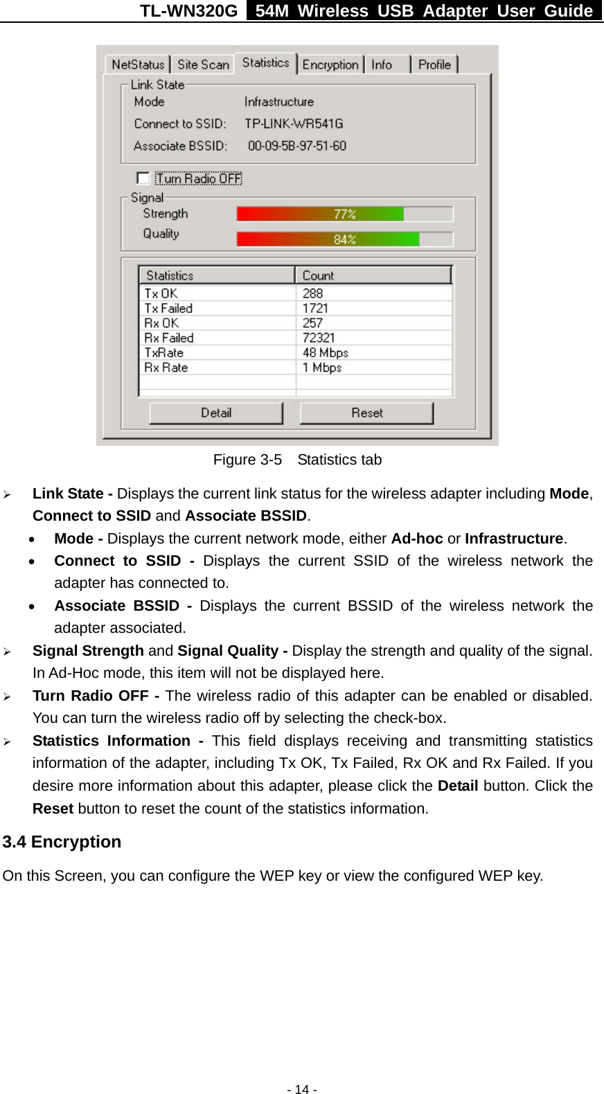 TL-WN320G   54M Wireless USB Adapter User Guide  - 14 -  Figure 3-5  Statistics tab ¾ Link State - Displays the current link status for the wireless adapter including Mode, Connect to SSID and Associate BSSID.  • Mode - Displays the current network mode, either Ad-hoc or Infrastructure. • Connect to SSID - Displays the current SSID of the wireless network the adapter has connected to.   • Associate BSSID - Displays the current BSSID of the wireless network the adapter associated. ¾ Signal Strength and Signal Quality - Display the strength and quality of the signal. In Ad-Hoc mode, this item will not be displayed here. ¾ Turn Radio OFF - The wireless radio of this adapter can be enabled or disabled. You can turn the wireless radio off by selecting the check-box. ¾ Statistics Information - This field displays receiving and transmitting statistics information of the adapter, including Tx OK, Tx Failed, Rx OK and Rx Failed. If you desire more information about this adapter, please click the Detail button. Click the Reset button to reset the count of the statistics information. 3.4 Encryption On this Screen, you can configure the WEP key or view the configured WEP key. 