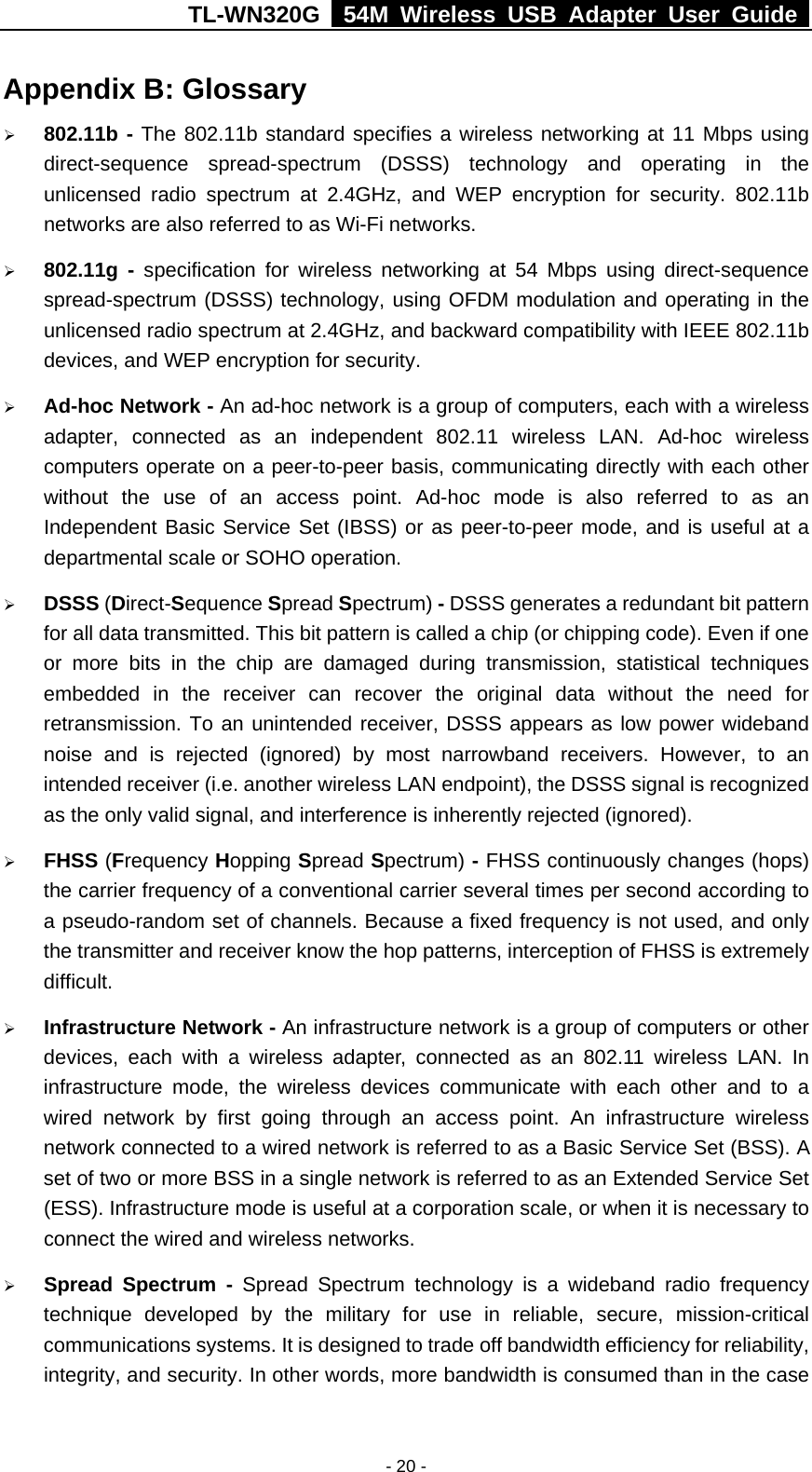 TL-WN320G   54M Wireless USB Adapter User Guide  - 20 - Appendix B: Glossary ¾ 802.11b - The 802.11b standard specifies a wireless networking at 11 Mbps using direct-sequence spread-spectrum (DSSS) technology and operating in the unlicensed radio spectrum at 2.4GHz, and WEP encryption for security. 802.11b networks are also referred to as Wi-Fi networks. ¾ 802.11g - specification for wireless networking at 54 Mbps using direct-sequence spread-spectrum (DSSS) technology, using OFDM modulation and operating in the unlicensed radio spectrum at 2.4GHz, and backward compatibility with IEEE 802.11b devices, and WEP encryption for security. ¾ Ad-hoc Network - An ad-hoc network is a group of computers, each with a wireless adapter, connected as an independent 802.11 wireless LAN. Ad-hoc wireless computers operate on a peer-to-peer basis, communicating directly with each other without the use of an access point. Ad-hoc mode is also referred to as an Independent Basic Service Set (IBSS) or as peer-to-peer mode, and is useful at a departmental scale or SOHO operation. ¾ DSSS (Direct-Sequence Spread Spectrum) - DSSS generates a redundant bit pattern for all data transmitted. This bit pattern is called a chip (or chipping code). Even if one or more bits in the chip are damaged during transmission, statistical techniques embedded in the receiver can recover the original data without the need for retransmission. To an unintended receiver, DSSS appears as low power wideband noise and is rejected (ignored) by most narrowband receivers. However, to an intended receiver (i.e. another wireless LAN endpoint), the DSSS signal is recognized as the only valid signal, and interference is inherently rejected (ignored). ¾ FHSS (Frequency Hopping Spread Spectrum) - FHSS continuously changes (hops) the carrier frequency of a conventional carrier several times per second according to a pseudo-random set of channels. Because a fixed frequency is not used, and only the transmitter and receiver know the hop patterns, interception of FHSS is extremely difficult. ¾ Infrastructure Network - An infrastructure network is a group of computers or other devices, each with a wireless adapter, connected as an 802.11 wireless LAN. In infrastructure mode, the wireless devices communicate with each other and to a wired network by first going through an access point. An infrastructure wireless network connected to a wired network is referred to as a Basic Service Set (BSS). A set of two or more BSS in a single network is referred to as an Extended Service Set (ESS). Infrastructure mode is useful at a corporation scale, or when it is necessary to connect the wired and wireless networks.   ¾ Spread Spectrum - Spread Spectrum technology is a wideband radio frequency technique developed by the military for use in reliable, secure, mission-critical communications systems. It is designed to trade off bandwidth efficiency for reliability, integrity, and security. In other words, more bandwidth is consumed than in the case 