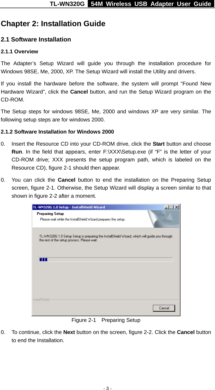 TL-WN320G   54M Wireless USB Adapter User Guide  - 3 - Chapter 2: Installation Guide 2.1 Software Installation 2.1.1 Overview The Adapter’s Setup Wizard will guide you through the installation procedure for Windows 98SE, Me, 2000, XP. The Setup Wizard will install the Utility and drivers. If you install the hardware before the software, the system will prompt “Found New Hardware Wizard”, click the Cancel button, and run the Setup Wizard program on the CD-ROM.  The Setup steps for windows 98SE, Me, 2000 and windows XP are very similar. The following setup steps are for windows 2000. 2.1.2 Software Installation for Windows 2000 0.  Insert the Resource CD into your CD-ROM drive, click the Start button and choose Run. In the field that appears, enter F:\XXX\Setup.exe (if “F” is the letter of your CD-ROM drive; XXX presents the setup program path, which is labeled on the Resource CD), figure 2-1 should then appear. 0.  You can click the Cancel button to end the installation on the Preparing Setup screen, figure 2-1. Otherwise, the Setup Wizard will display a screen similar to that shown in figure 2-2 after a moment.  Figure 2-1  Preparing Setup 0.  To continue, click the Next button on the screen, figure 2-2. Click the Cancel button to end the Installation.   