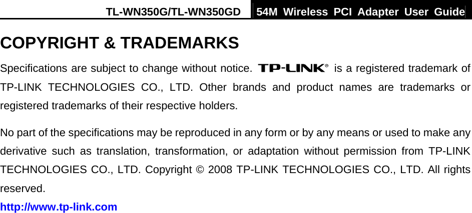 TL-WN350G/TL-WN350GD  54M Wireless PCI Adapter User Guide  COPYRIGHT &amp; TRADEMARKS Specifications are subject to change without notice.    is a registered trademark of TP-LINK TECHNOLOGIES CO., LTD. Other brands and product names are trademarks or registered trademarks of their respective holders. No part of the specifications may be reproduced in any form or by any means or used to make any derivative such as translation, transformation, or adaptation without permission from TP-LINK TECHNOLOGIES CO., LTD. Copyright © 2008 TP-LINK TECHNOLOGIES CO., LTD. All rights reserved. http://www.tp-link.com   