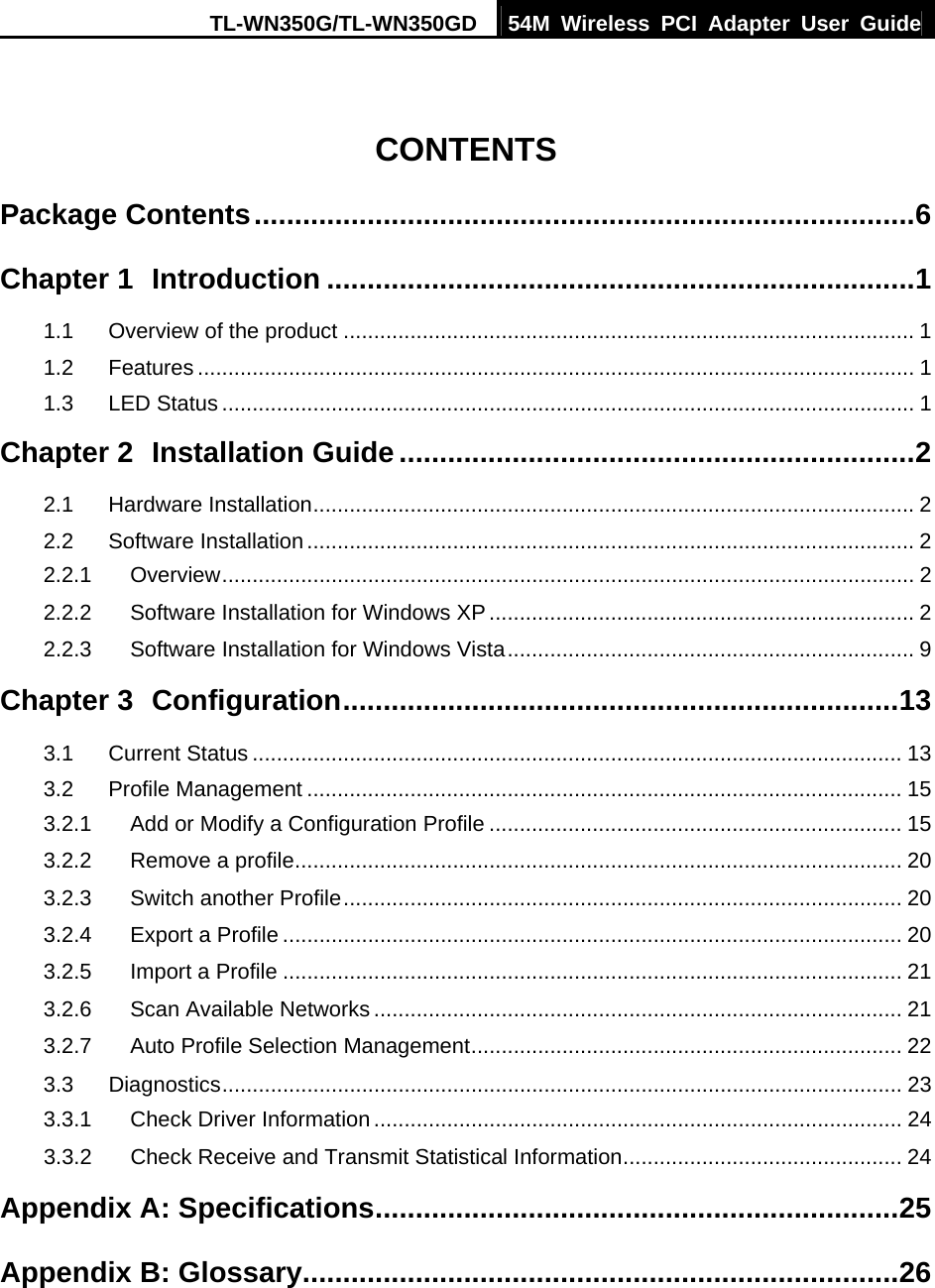 TL-WN350G/TL-WN350GD  54M Wireless PCI Adapter User Guide   CONTENTS Package Contents..................................................................................6 Chapter 1 Introduction .........................................................................1 1.1 Overview of the product .............................................................................................. 1 1.2 Features ...................................................................................................................... 1 1.3 LED Status .................................................................................................................. 1 Chapter 2 Installation Guide................................................................2 2.1 Hardware Installation................................................................................................... 2 2.2 Software Installation.................................................................................................... 2 2.2.1 Overview.................................................................................................................. 2 2.2.2 Software Installation for Windows XP...................................................................... 2 2.2.3 Software Installation for Windows Vista................................................................... 9 Chapter 3 Configuration.....................................................................13 3.1 Current Status ........................................................................................................... 13 3.2 Profile Management .................................................................................................. 15 3.2.1 Add or Modify a Configuration Profile .................................................................... 15 3.2.2 Remove a profile.................................................................................................... 20 3.2.3 Switch another Profile............................................................................................ 20 3.2.4 Export a Profile ...................................................................................................... 20 3.2.5 Import a Profile ...................................................................................................... 21 3.2.6 Scan Available Networks ....................................................................................... 21 3.2.7 Auto Profile Selection Management....................................................................... 22 3.3 Diagnostics................................................................................................................ 23 3.3.1 Check Driver Information ....................................................................................... 24 3.3.2 Check Receive and Transmit Statistical Information.............................................. 24 Appendix A: Specifications.................................................................25 Appendix B: Glossary..........................................................................26  