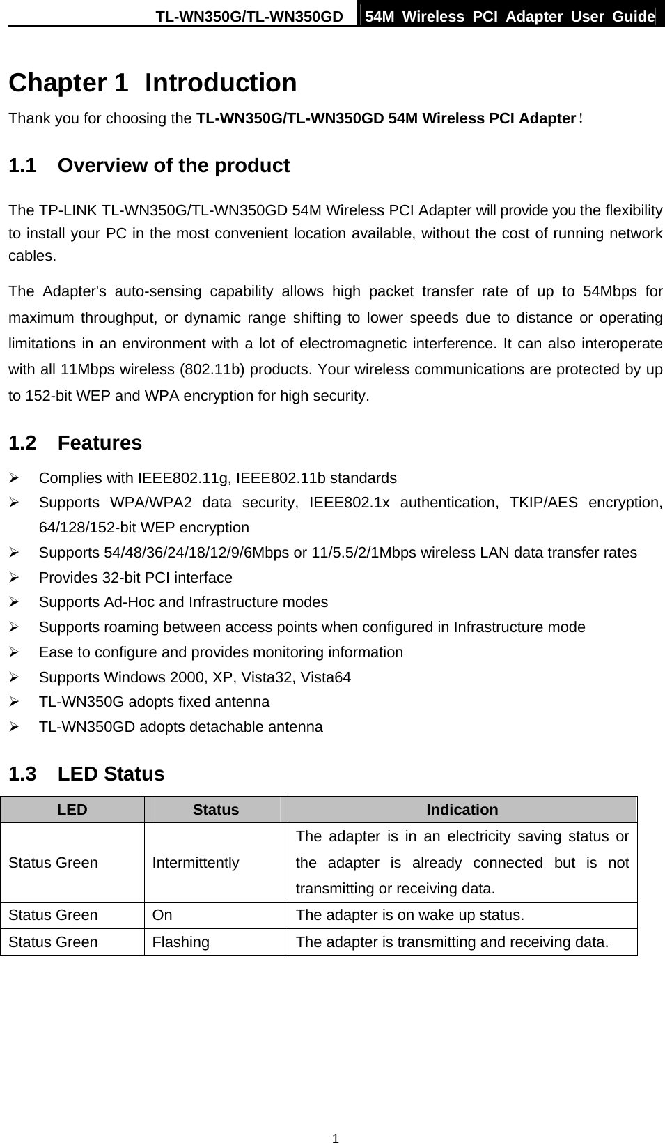TL-WN350G/TL-WN350GD  54M Wireless PCI Adapter User Guide  1Chapter 1  Introduction Thank you for choosing the TL-WN350G/TL-WN350GD 54M Wireless PCI Adapter！ 1.1  Overview of the product The TP-LINK TL-WN350G/TL-WN350GD 54M Wireless PCI Adapter will provide you the flexibility to install your PC in the most convenient location available, without the cost of running network cables. The Adapter&apos;s auto-sensing capability allows high packet transfer rate of up to 54Mbps for maximum throughput, or dynamic range shifting to lower speeds due to distance or operating limitations in an environment with a lot of electromagnetic interference. It can also interoperate with all 11Mbps wireless (802.11b) products. Your wireless communications are protected by up to 152-bit WEP and WPA encryption for high security. 1.2  Features ¾  Complies with IEEE802.11g, IEEE802.11b standards ¾  Supports WPA/WPA2 data security, IEEE802.1x authentication, TKIP/AES encryption, 64/128/152-bit WEP encryption ¾ Supports 54/48/36/24/18/12/9/6Mbps or 11/5.5/2/1Mbps wireless LAN data transfer rates ¾  Provides 32-bit PCI interface ¾  Supports Ad-Hoc and Infrastructure modes ¾  Supports roaming between access points when configured in Infrastructure mode ¾  Ease to configure and provides monitoring information ¾  Supports Windows 2000, XP, Vista32, Vista64   ¾  TL-WN350G adopts fixed antenna   ¾  TL-WN350GD adopts detachable antenna 1.3  LED Status LED  Status  Indication Status Green  Intermittently   The adapter is in an electricity saving status or the adapter is already connected but is not transmitting or receiving data. Status Green  On  The adapter is on wake up status. Status Green  Flashing  The adapter is transmitting and receiving data.  