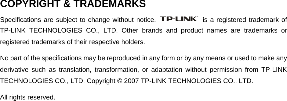  COPYRIGHT &amp; TRADEMARKS Specifications are subject to change without notice.   is a registered trademark of TP-LINK TECHNOLOGIES CO., LTD. Other brands and product names are trademarks or registered trademarks of their respective holders. No part of the specifications may be reproduced in any form or by any means or used to make any derivative such as translation, transformation, or adaptation without permission from TP-LINK TECHNOLOGIES CO., LTD. Copyright © 2007 TP-LINK TECHNOLOGIES CO., LTD. All rights reserved. 