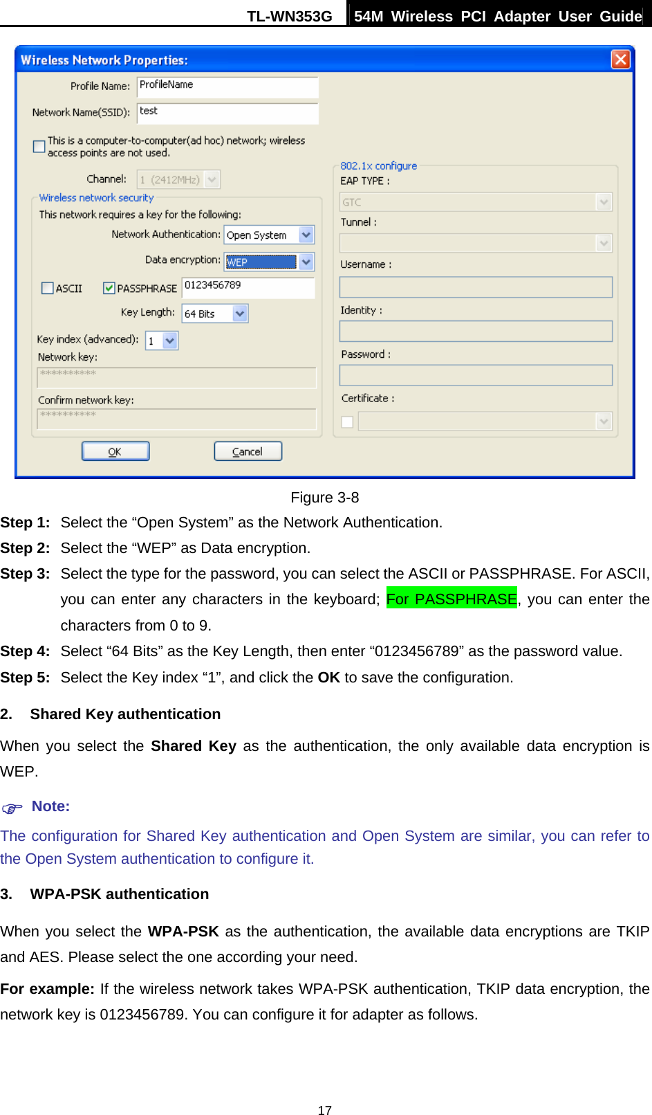 TL-WN353G  54M Wireless PCI Adapter User Guide   17 Figure 3-8 Step 1:  Select the “Open System” as the Network Authentication. Step 2:  Select the “WEP” as Data encryption. Step 3:  Select the type for the password, you can select the ASCII or PASSPHRASE. For ASCII, you can enter any characters in the keyboard; For PASSPHRASE, you can enter the characters from 0 to 9. Step 4:  Select “64 Bits” as the Key Length, then enter “0123456789” as the password value. Step 5:  Select the Key index “1”, and click the OK to save the configuration. 2. Shared Key authentication When you select the Shared Key as the authentication, the only available data encryption is WEP. ) Note: The configuration for Shared Key authentication and Open System are similar, you can refer to the Open System authentication to configure it. 3. WPA-PSK authentication When you select the WPA-PSK as the authentication, the available data encryptions are TKIP and AES. Please select the one according your need. For example: If the wireless network takes WPA-PSK authentication, TKIP data encryption, the network key is 0123456789. You can configure it for adapter as follows. 