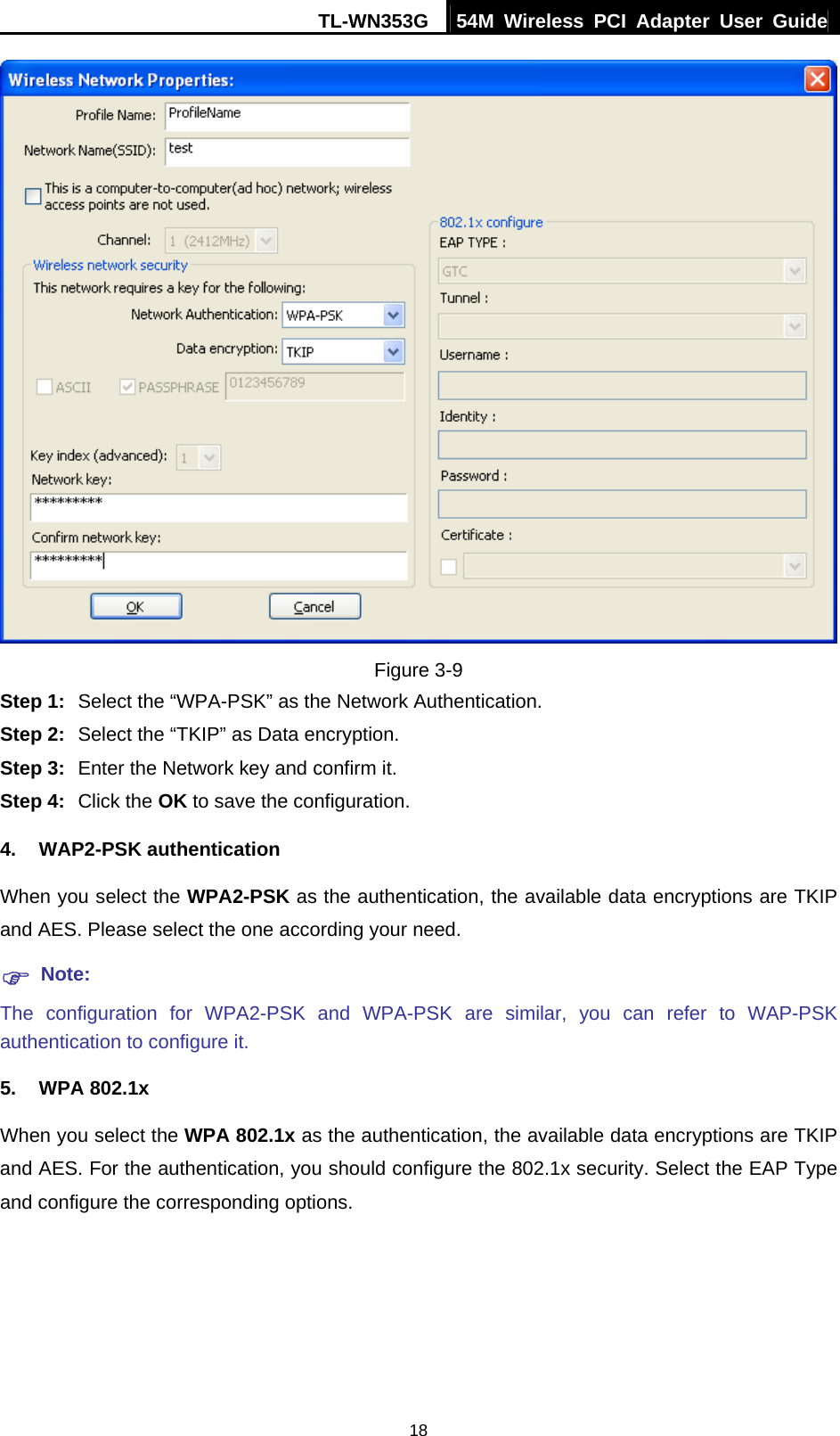 TL-WN353G  54M Wireless PCI Adapter User Guide   18 Figure 3-9 Step 1:  Select the “WPA-PSK” as the Network Authentication. Step 2:  Select the “TKIP” as Data encryption. Step 3:  Enter the Network key and confirm it. Step 4:  Click the OK to save the configuration. 4. WAP2-PSK authentication When you select the WPA2-PSK as the authentication, the available data encryptions are TKIP and AES. Please select the one according your need.   ) Note: The configuration for WPA2-PSK and WPA-PSK are similar, you can refer to WAP-PSK authentication to configure it. 5. WPA 802.1x When you select the WPA 802.1x as the authentication, the available data encryptions are TKIP and AES. For the authentication, you should configure the 802.1x security. Select the EAP Type and configure the corresponding options. 
