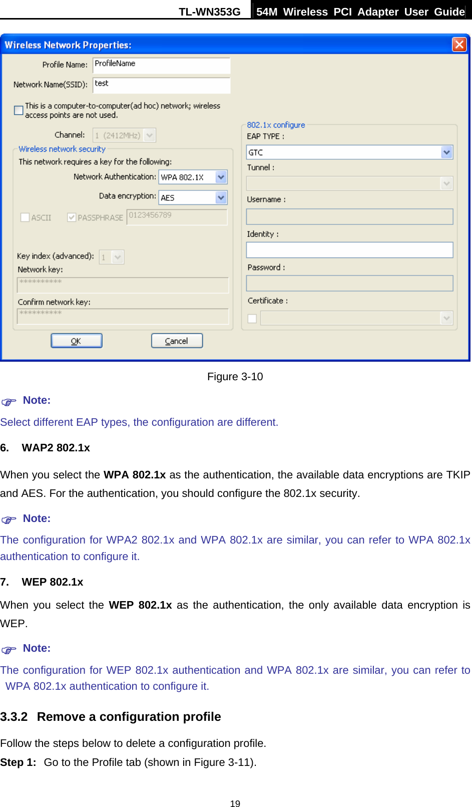 TL-WN353G  54M Wireless PCI Adapter User Guide   19 Figure 3-10 ) Note: Select different EAP types, the configuration are different. 6. WAP2 802.1x When you select the WPA 802.1x as the authentication, the available data encryptions are TKIP and AES. For the authentication, you should configure the 802.1x security. ) Note: The configuration for WPA2 802.1x and WPA 802.1x are similar, you can refer to WPA 802.1x authentication to configure it. 7. WEP 802.1x When you select the WEP 802.1x as the authentication, the only available data encryption is WEP. ) Note: The configuration for WEP 802.1x authentication and WPA 802.1x are similar, you can refer to WPA 802.1x authentication to configure it. 3.3.2  Remove a configuration profile Follow the steps below to delete a configuration profile. Step 1:  Go to the Profile tab (shown in Figure 3-11). 