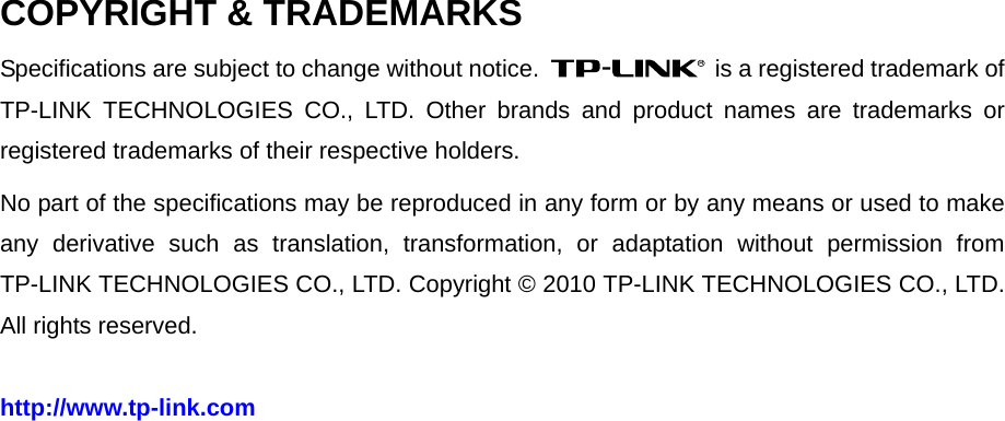   COPYRIGHT &amp; TRADEMARKS Specifications are subject to change without notice.   is a registered trademark of TP-LINK TECHNOLOGIES CO., LTD. Other brands and product names are trademarks or registered trademarks of their respective holders. No part of the specifications may be reproduced in any form or by any means or used to make any derivative such as translation, transformation, or adaptation without permission from TP-LINK TECHNOLOGIES CO., LTD. Copyright © 2010 TP-LINK TECHNOLOGIES CO., LTD. All rights reserved. http://www.tp-link.com 