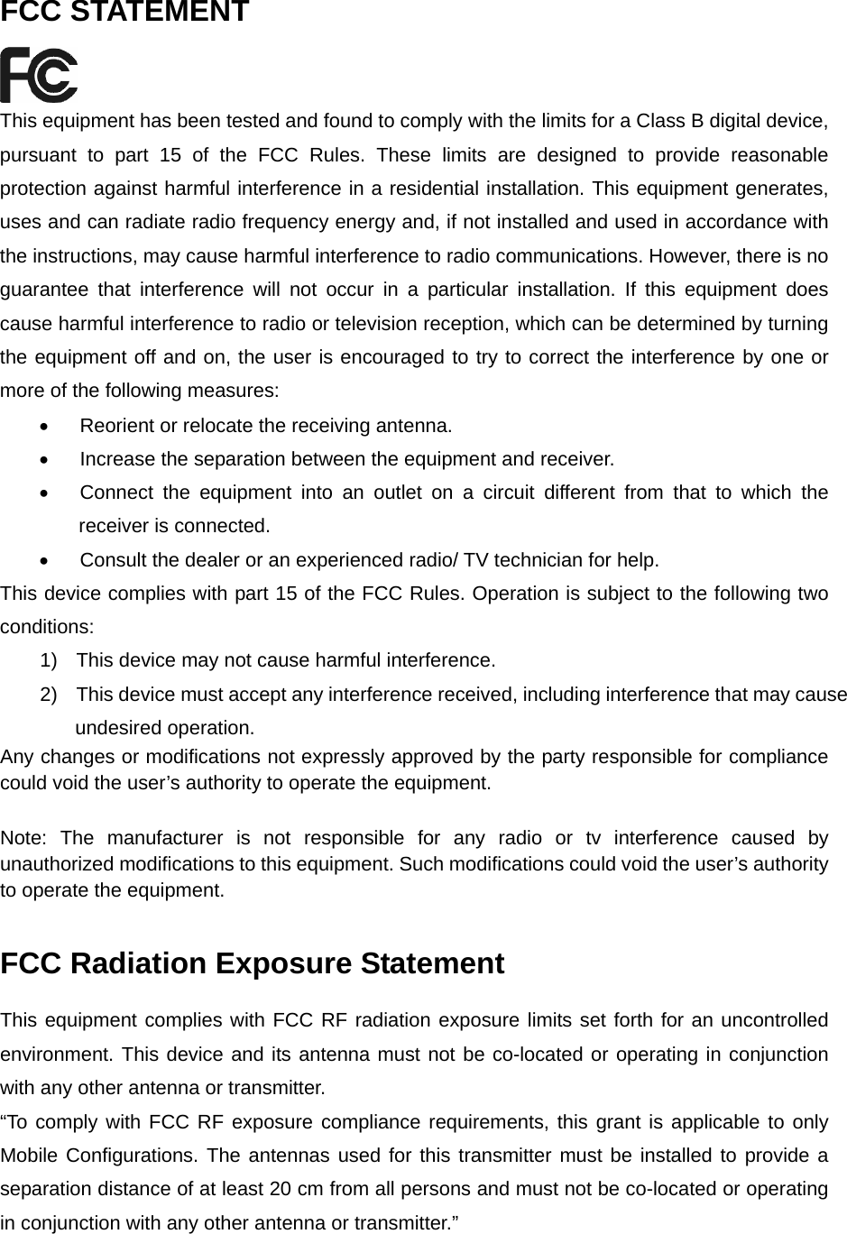    FCC STATEMENT  This equipment has been tested and found to comply with the limits for a Class B digital device, pursuant to part 15 of the FCC Rules. These limits are designed to provide reasonable protection against harmful interference in a residential installation. This equipment generates, uses and can radiate radio frequency energy and, if not installed and used in accordance with the instructions, may cause harmful interference to radio communications. However, there is no guarantee that interference will not occur in a particular installation. If this equipment does cause harmful interference to radio or television reception, which can be determined by turning the equipment off and on, the user is encouraged to try to correct the interference by one or more of the following measures: •  Reorient or relocate the receiving antenna. •  Increase the separation between the equipment and receiver. •  Connect the equipment into an outlet on a circuit different from that to which the receiver is connected.   •  Consult the dealer or an experienced radio/ TV technician for help. This device complies with part 15 of the FCC Rules. Operation is subject to the following two conditions: 1)  This device may not cause harmful interference. 2)  This device must accept any interference received, including interference that may cause undesired operation. Any changes or modifications not expressly approved by the party responsible for compliance could void the user’s authority to operate the equipment. Note: The manufacturer is not responsible for any radio or tv interference caused by unauthorized modifications to this equipment. Such modifications could void the user’s authority to operate the equipment. FCC Radiation Exposure Statement This equipment complies with FCC RF radiation exposure limits set forth for an uncontrolled environment. This device and its antenna must not be co-located or operating in conjunction with any other antenna or transmitter. “To comply with FCC RF exposure compliance requirements, this grant is applicable to only Mobile Configurations. The antennas used for this transmitter must be installed to provide a separation distance of at least 20 cm from all persons and must not be co-located or operating in conjunction with any other antenna or transmitter.”  