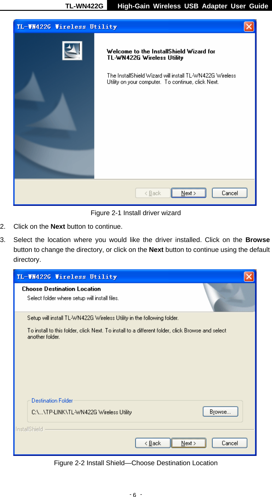 TL-WN422G  High-Gain Wireless USB Adapter User Guide  -   -   6 Figure 2-1 Install driver wizard 2.  Click on the Next button to continue. 3.  Select the location where you would like the driver installed. Click on the Browse button to change the directory, or click on the Next button to continue using the default directory.  Figure 2-2 Install Shield—Choose Destination Location 