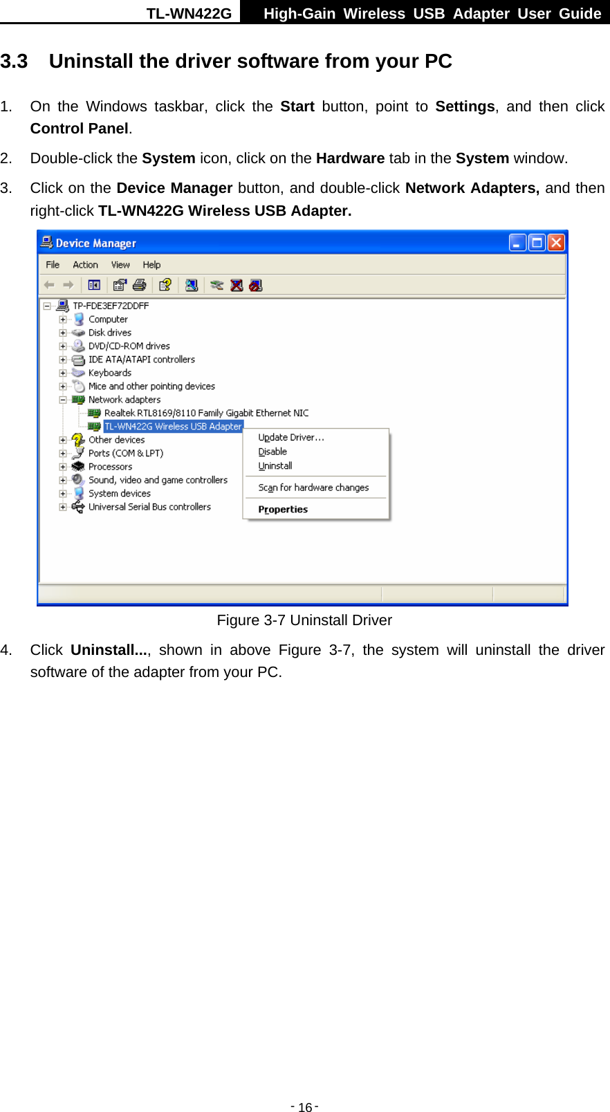 TL-WN422G  High-Gain Wireless USB Adapter User Guide  -   -   163.3  Uninstall the driver software from your PC 1.  On the Windows taskbar, click the Start button, point to Settings, and then click Control Panel. 2. Double-click the System icon, click on the Hardware tab in the System window. 3.  Click on the Device Manager button, and double-click Network Adapters, and then right-click TL-WN422G Wireless USB Adapter.  Figure 3-7 Uninstall Driver 4. Click Uninstall..., shown in above Figure 3-7, the system will uninstall the driver software of the adapter from your PC. 