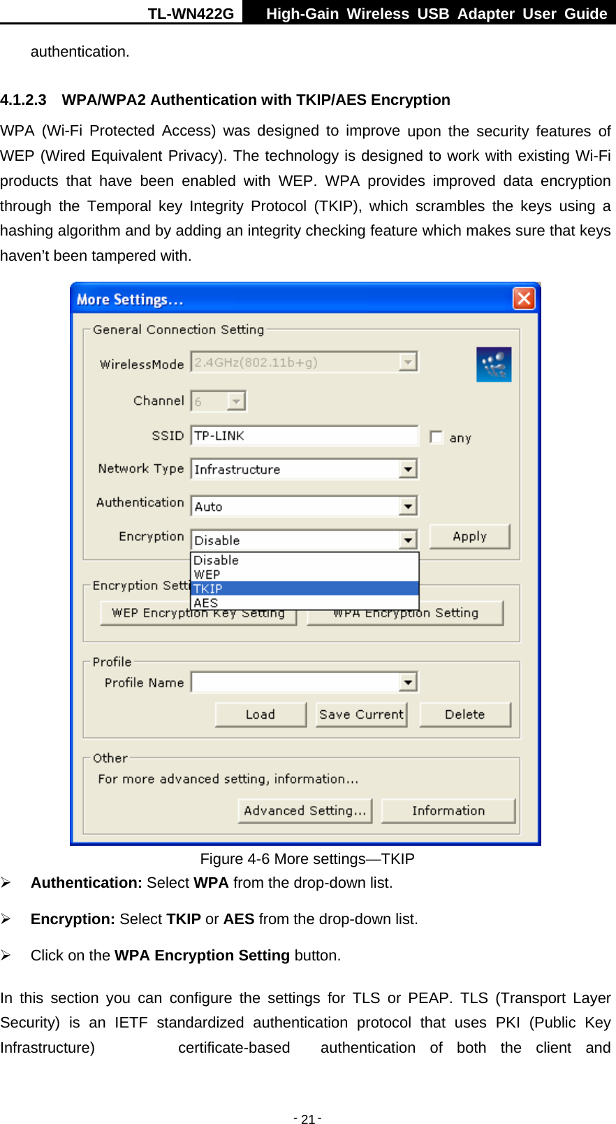 TL-WN422G  High-Gain Wireless USB Adapter User Guide  -   -   21authentication. 4.1.2.3  WPA/WPA2 Authentication with TKIP/AES Encryption WPA (Wi-Fi Protected Access) was designed to improve upon the security features of WEP (Wired Equivalent Privacy). The technology is designed to work with existing Wi-Fi products that have been enabled with WEP. WPA provides improved data encryption through the Temporal key Integrity Protocol (TKIP), which scrambles the keys using a hashing algorithm and by adding an integrity checking feature which makes sure that keys haven’t been tampered with.  Figure 4-6 More settings—TKIP ¾ Authentication: Select WPA from the drop-down list. ¾ Encryption: Select TKIP or AES from the drop-down list. ¾  Click on the WPA Encryption Setting button. In this section you can configure the settings for TLS or PEAP. TLS (Transport Layer Security) is an IETF standardized authentication protocol that uses PKI (Public Key Infrastructure) certificate-based authentication of both the client and 