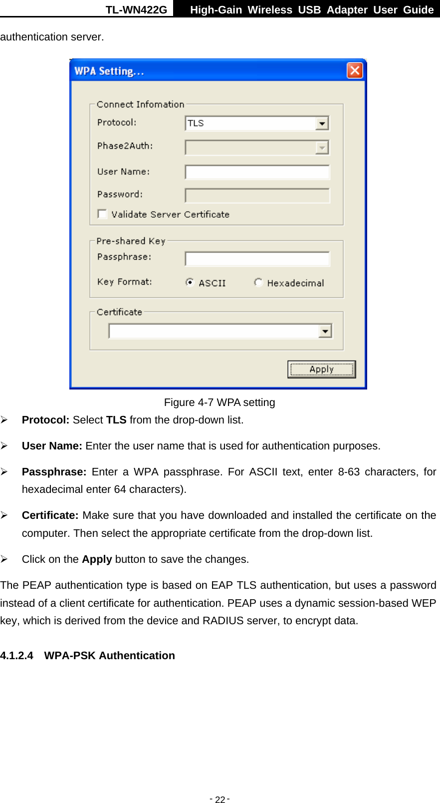 TL-WN422G  High-Gain Wireless USB Adapter User Guide  -   -   22authentication server.  Figure 4-7 WPA setting ¾ Protocol: Select TLS from the drop-down list. ¾ User Name: Enter the user name that is used for authentication purposes. ¾ Passphrase: Enter a WPA passphrase. For ASCII text, enter 8-63 characters, for hexadecimal enter 64 characters). ¾ Certificate: Make sure that you have downloaded and installed the certificate on the computer. Then select the appropriate certificate from the drop-down list. ¾  Click on the Apply button to save the changes. The PEAP authentication type is based on EAP TLS authentication, but uses a password instead of a client certificate for authentication. PEAP uses a dynamic session-based WEP key, which is derived from the device and RADIUS server, to encrypt data. 4.1.2.4  WPA-PSK Authentication 