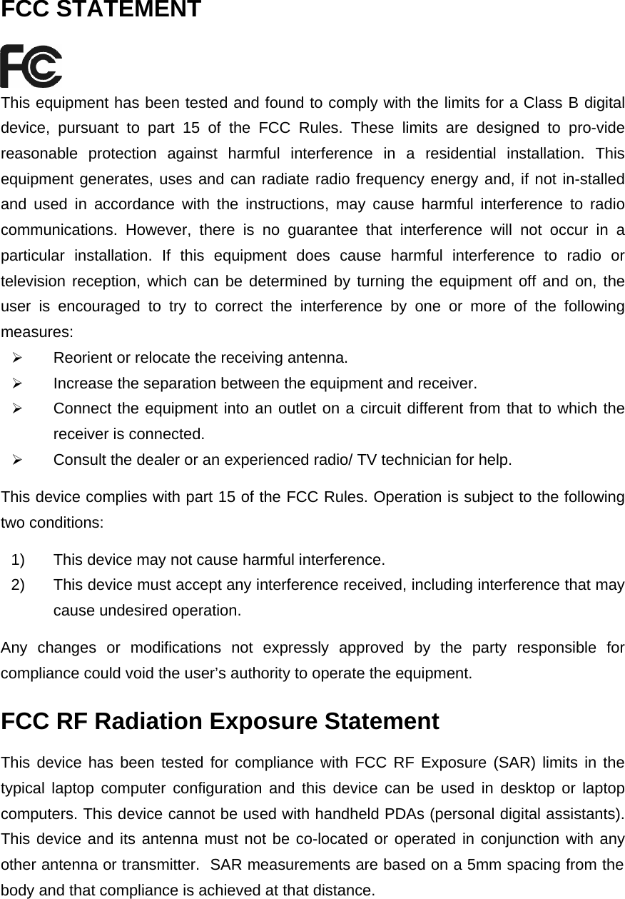   FCC STATEMENT  This equipment has been tested and found to comply with the limits for a Class B digital device, pursuant to part 15 of the FCC Rules. These limits are designed to pro-vide reasonable protection against harmful interference in a residential installation. This equipment generates, uses and can radiate radio frequency energy and, if not in-stalled and used in accordance with the instructions, may cause harmful interference to radio communications. However, there is no guarantee that interference will not occur in a particular installation. If this equipment does cause harmful interference to radio or television reception, which can be determined by turning the equipment off and on, the user is encouraged to try to correct the interference by one or more of the following measures: ¾ Reorient or relocate the receiving antenna. ¾ Increase the separation between the equipment and receiver. ¾ Connect the equipment into an outlet on a circuit different from that to which the receiver is connected.   ¾ Consult the dealer or an experienced radio/ TV technician for help. This device complies with part 15 of the FCC Rules. Operation is subject to the following two conditions: 1)  This device may not cause harmful interference. 2)  This device must accept any interference received, including interference that may cause undesired operation. Any changes or modifications not expressly approved by the party responsible for compliance could void the user’s authority to operate the equipment. FCC RF Radiation Exposure Statement This device has been tested for compliance with FCC RF Exposure (SAR) limits in the typical laptop computer configuration and this device can be used in desktop or laptop computers. This device cannot be used with handheld PDAs (personal digital assistants). This device and its antenna must not be co-located or operated in conjunction with any other antenna or transmitter.  SAR measurements are based on a 5mm spacing from the body and that compliance is achieved at that distance.