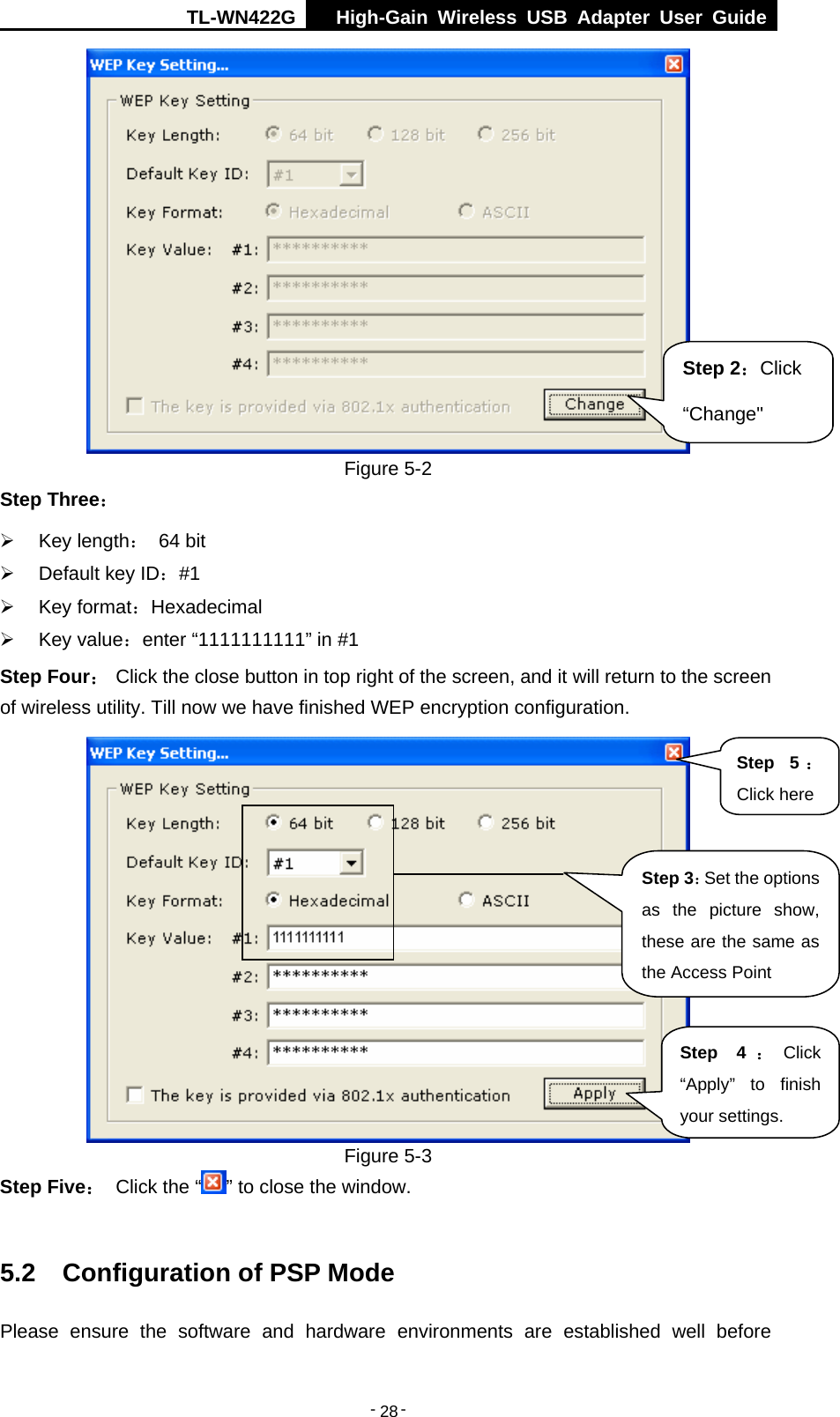 TL-WN422G  High-Gain Wireless USB Adapter User Guide  -   -   28  Figure 5-2 Step Three：  ¾ Key length： 64 bit ¾  Default key ID：#1 ¾ Key format：Hexadecimal ¾ Key value：enter “1111111111” in #1 Step Four： Click the close button in top right of the screen, and it will return to the screen of wireless utility. Till now we have finished WEP encryption configuration.  Figure 5-3 Step Five： Click the “ ” to close the window.  5.2  Configuration of PSP Mode Please ensure the software and hardware environments are established well before Step 2：Click “Change&quot; Step 3：Set the options as the picture show, these are the same as the Access Point Step 4 ：Click “Apply” to finish your settings. Step 5 ：Click here 