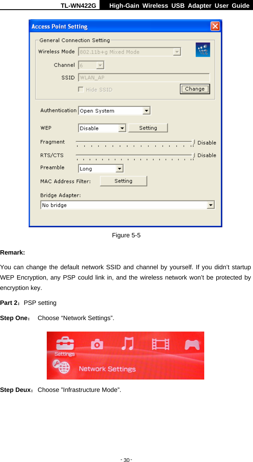 TL-WN422G  High-Gain Wireless USB Adapter User Guide  -   -   30 Figure 5-5 Remark: You can change the default network SSID and channel by yourself. If you didn’t startup WEP Encryption, any PSP could link in, and the wireless network won’t be protected by encryption key. Part 2：PSP setting Step One： Choose “Network Settings”.  Step Deux： Choose ”Infrastructure Mode”. 